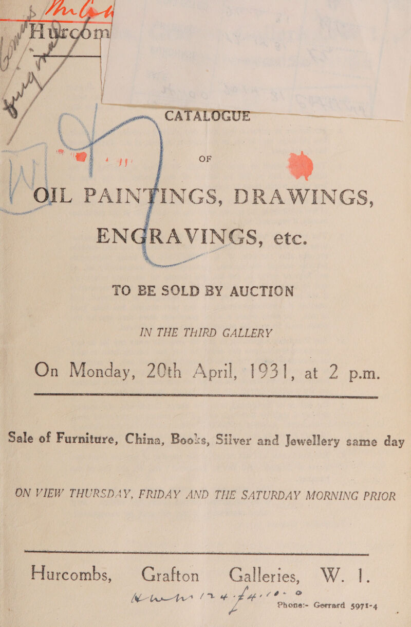 ww VINGS, etc. TO BE SOLD BY AUCTION IN THE THIRD GALLERY © On Monday, 20th April, 1931, at 2 p.m.   Sale of Furniture, China, Boots, Silver and Jewellery same day ON VIEW THURSDAY, FRIDAY AND THE SATURDAY MORNING PRIOR   Hurcombs, Grafton Galleries, W. |. e é iB ® Oe eel al ae oe ila Gerrard 5971-4