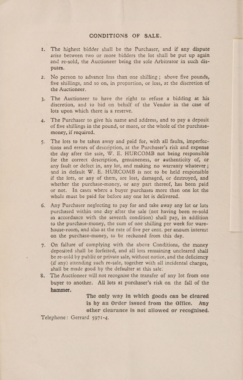 CONDITIONS OF SALE. The highest bidder shall be the Purchaser, and if any dispute arise between two or more bidders the lot shall be put up again and re-sold, the Auctioneer being the sole Arbitrator in such dis- putes, No person to advance less than one shilling; above five pounds, five shillings, and so on, in proportion, or less, at the discretion of the Auctioneer. The Auctioneer to have the right to refuse a bidding at his discretion, and to bid on behalf of the Vendor in the case of lots upon which there is a reserve. The Purchaser to give his name and address, and to pay a deposit of five shillings in the pound, or more, or the whole of the purchase- money, if required. The lots to be taken away and paid for, with all faults, imperfec- - tions and errors of description, at the Purchaser’s risk and expense the day after the safe, W. E. HURCOMB not being responsible for the correct description, genuineness, or authenticity of, or any fault or defect in, any lot, and making no warranty whatever ; and in default W. E. HURCOMB is not to -be held responsible if the lots, or any of them, are lost, damaged, or destroyed, and whether the purchase-money, or any part thereof, has been paid er not. In cases where a buyer purchases more than one lot the whole must be paid for before any one lot is delivered. Any Purchaser neglecting to pay for and take away any lot or lots purchased within one day after the sale (not having been re-sold in accordance with the seventh condition) shall pay, in addition to the purchase-money, the sum of one shilling per week for ware- house-room, and also at the rate of five per cent. per annum interest on the purchase-money, to be reckoned from this day. On failure of complying with the above Conditions, the money deposited shall be forfeited, and all lots remaining uncleared shall be re-sold by public or private sale, without notice, and the deficiency (if any) attending such re-sale, together with all incidental charges, shall be made good by the defaulter at this sale: The Auctioneer will not recognise the transfer of any lot from one buyer to another. All lots at purchaser’s risk on the fall of the hammer. The only way in which goods can be cleared is by an Order issued from the Office. Any other clearance is not allowed or recognised.