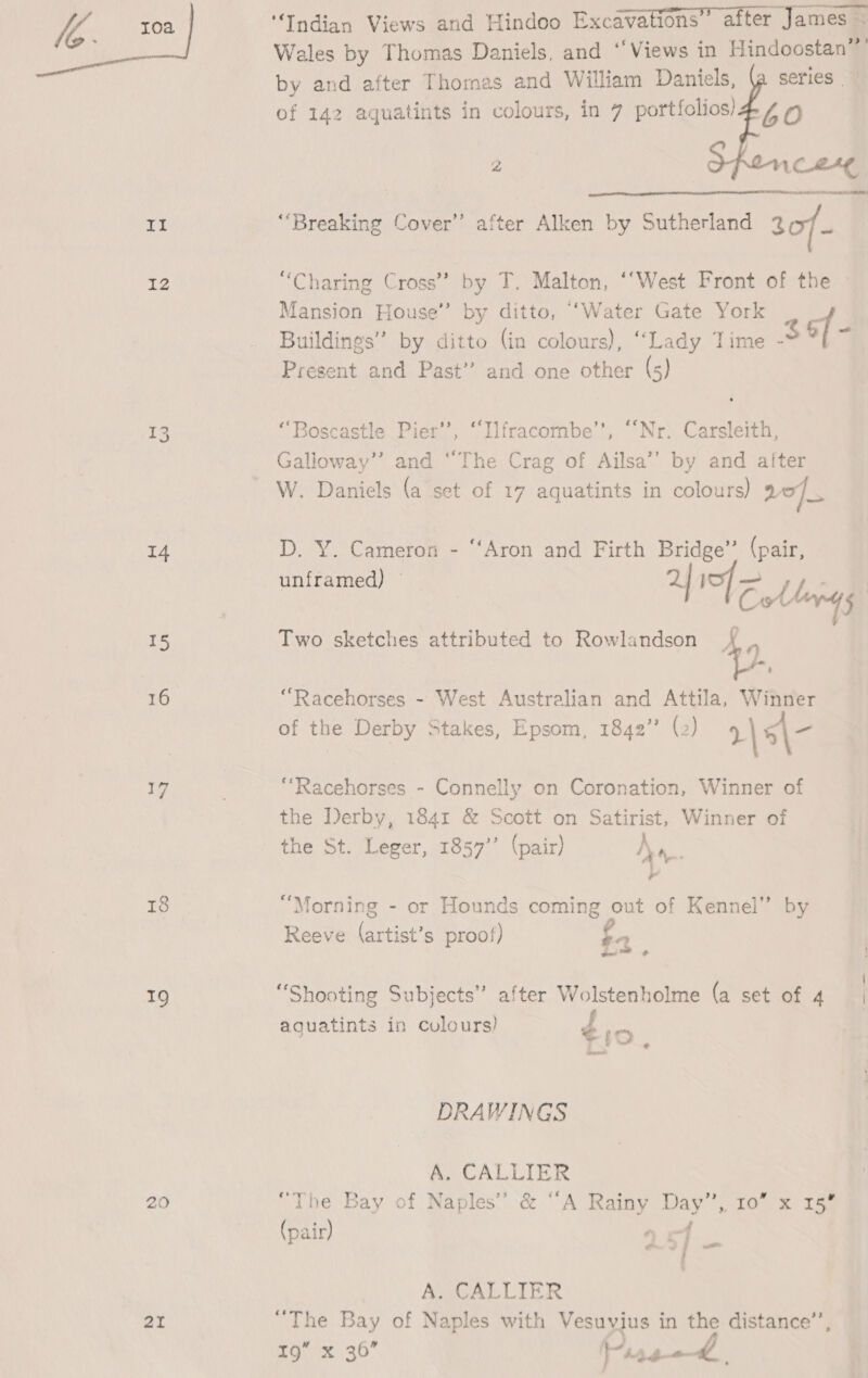 bi 12 14 15 16 17 8 19 21 “Indian Views and Hindoo Excavations” after James ~ Wales by Thomas Daniels, and “Views in Hindoostan” by and after Thomas and William Daniels, {a series of 142 aquatints in colours, in 7 portfolios) 60 2 ply cere es 2 “Breaking Cover’ after Alken by Sutherland 307 a  “Charing Cross” by T. Malton, ‘‘West Front of the Mansion House” by ditto, ‘Water Gate York Buildings” by ditto (in colours), “Lady Time -* of Present and Past” and one other (5) “Boscastle Pier’, ‘Ilfracombe’, ““Nr. Carsleith, Galioway’”’ and “The Crag of Ailsa’’ by and alter W. Daniels (a set of 17 aquatints in colours) ro]. D. Y. Cameron - “Aron and Firth Bridge” (pair, unframed) 2 I&gt;] = . F Colley | Two sketches attributed to Rowlandson { , f ’ “Racehorses - West Australian and Attila, Winner of the Derby Stakes, Epsom, 1842” (2) r\5\- “Racehorses - Connelly on Coronation, Winner of the Derby, 1841 &amp; Scott on Satirist, Winner of the St. Leger, 1857’’ (pair) Na. , “Morning - or Hounds coming out of Kennel” by Reeve (artist’s proof) fa \ “Shooting Subjects” after Wolstenholme (a set of 4 | ery ) f aguatints in colours tio. DRAWINGS A. CALLIER “The Bay of Naples’ &amp; “A Rainy Day”, 10” x 15° (pair) of 7‘ A. CALLIER “The Bay of Naples with Vesuyius in the distance’, Torx 30 146-——