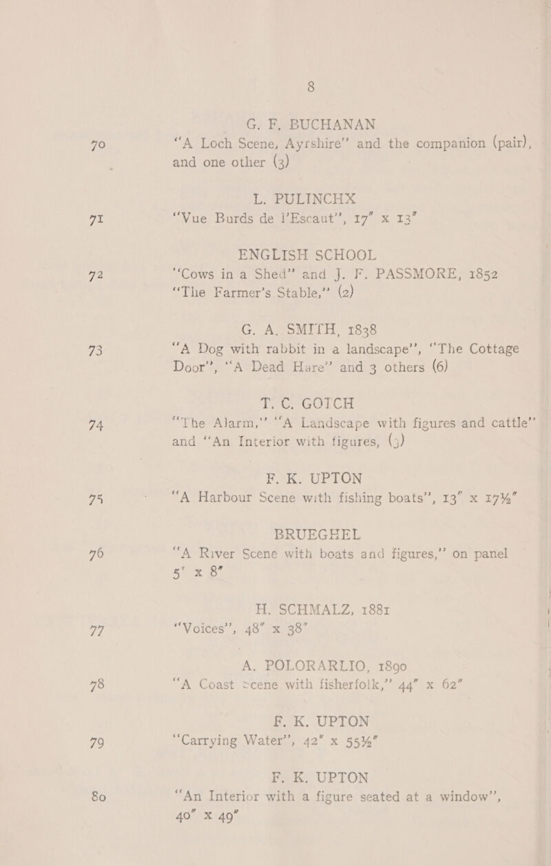 70 pt 72 74 Phe 76 77 78 79 80 G. F, BUCHANAN “A Loch Scene, Ayrshire’ and the companion (pair), and one other (3) L. PULINCHX ENGLISH SCHOOL ‘Cows in a Shed” and J. F. PASSMORE, 1852 “The Farmer’s Stable,” (2) G. A. SMITH, 1838 “A Dog with rabbit in a landscape’’, “The Cottage Door”, “A Dead Hare’’ and 3 others (6) Poe GOTCH “The Alarm,” ‘“A Landscape with figures and cattle” and ‘“‘An Interior with figures, (3) F, K. UPTON “A Harbour Scene with fishing boats’, 13” x 17%” BRUEGHEL “A River Scene with boats and figures,’ 5 x 8” s on panel H. SCHMALZ, 1881 ‘Voices’, 48” x 38’ A. POLORARLIO, 1890 13, 92 “A Coast cene with fisherfolk,” 44” x 62” £..K. UPTON “Carrying Water’, 42” x 55%” F. K. UPTON “An Interior with a figure seated at a window”, 4o X 49°