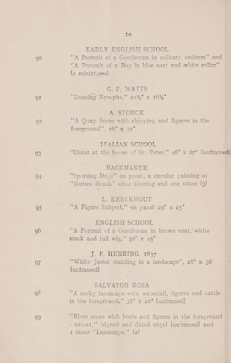 go or 93 04 95 oF 98 ie Io EARLY ENGLISH SCHOOL “A Portrait of a Gentleman in military uniform” and “A Portrait of a’ Boy in blue coat and -white collar” (2 miniatures) G: F, WATTS “Dancing Nymphs,” 22%” x 16%” A. STORCK “A Quay Scene with shipping and figures in the foreground’, 26” x 32” ITALIAN SCHOOL | “Christ at the house of St. Peter,” 46” x 67” (unframedi BACKMAKER “Sporting Dogs” on panel, a circular painting of “Horses Heads’’ after Herrifigand one other (3) L. KEECKHOUT “A Figure Subject,’’ on panel 29” x 25” ENGLISH SCHOOL “A Portrait of a Gentleman in brown coat; white stock and full wig,’ 30” x 25” J. F. HERRING, 1837 “White Jester standing in a landscape’, 28” x 36’ (unframed) SALVATOR ROSA “A rocky landscape with waterfall, figures and cattle in the foreground,” 38” x.28” (unframed) “River scene with boats and figures in the foreground - sunset,” (sivned and dated 1651) (unframed) and