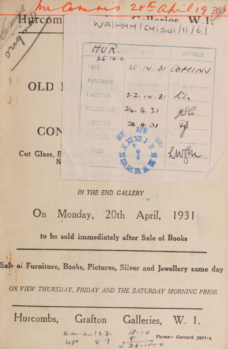     Cut 2. hice a q. o AWM. IN THE END GALLERY ae On Monday, 20th April, 1931 to be sold immediately after Sale of Books  of Sale 0 Furniture, Books, Pictures, Silver and Jewellery same day a ON VIEW THURSDAY, FRIDAY AND THE SATURDAY MORNING PRIOR Hu rcombs, Grafton = oleae 6) ae AL-the— OT a hi # 3: aes F _, Phonei- Gerrard 5971- 4 Phe WO