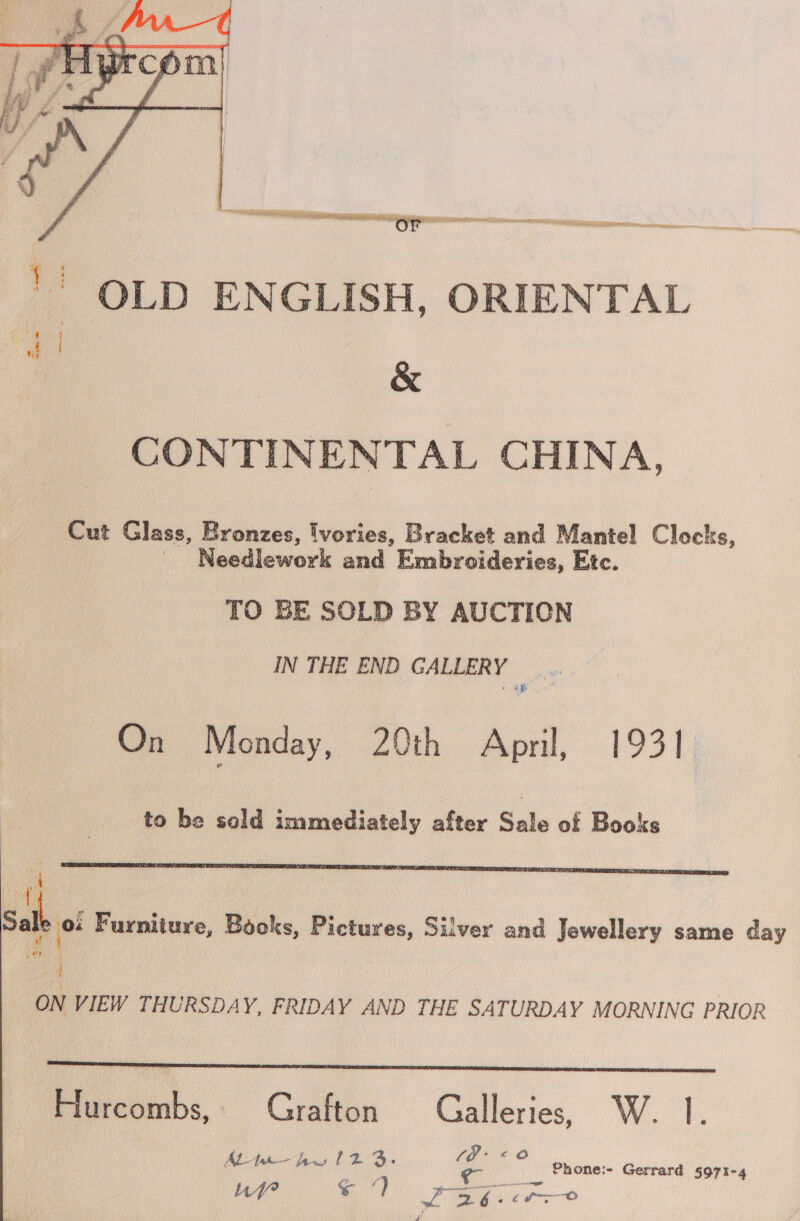  ~ OLD ENGLISH, ORIENTAL &amp; CONTINENTAL CHINA, Cut Glass, Bronzes, lvories, Bracket and Mantel Clocks, Needlework and Embroideries, Etc. TO BE SOLD BY AUCTION IN THE END GALLERY | ee ye On Monday, 20th April, ee to be sold immediately after Sale of Books  Sale 0! Furniture, Books, Pictures, Silver and Jewellery same day 4 ON VIEW THURSDAY, FRIDAY AND THE SATURDAY MORNING PRIOR  Hurcombs,. Grafton Galleries, W. |. - €@©@ ALt— hw 12 3. pe Phone:- Gerrard 5971-4