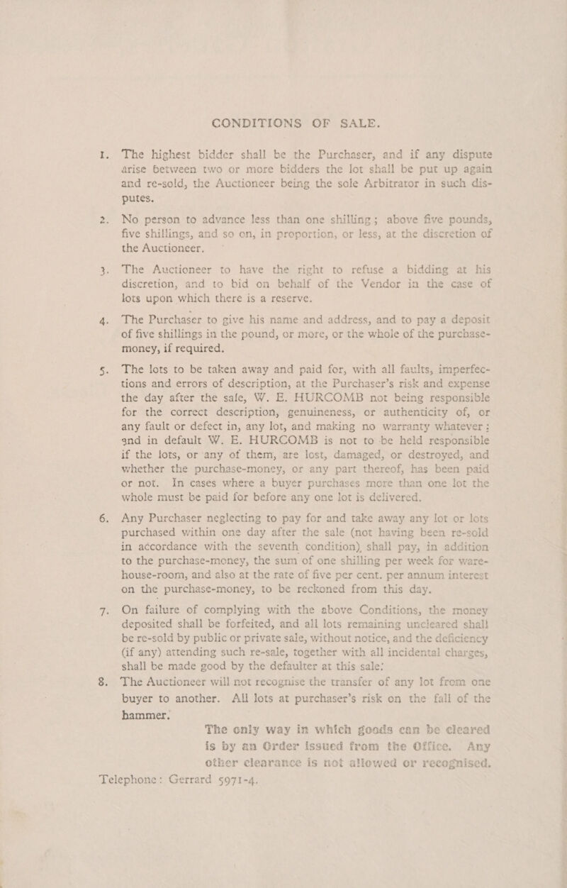 wv CONDITIONS OF SALE. The highest bidder shall be the Purchaser, and if any dispute arise between two or more bidders the lot shall be put up again putes. No person to advance less than one shilling; above five pounds, five shillings, and so on, in proportion, or less, at the discretion of the Auctioneer. The Auctioneer to have the right to refuse a bidding at his discretion, and to bid on behalf of the Vendor in the case of lots upon which there is a reserve. The Purchaser to give his name and address, and to pay a deposit of five shillings in the pound, or more, or the whole of the purchase- money, if required. The lots to be taken away and paid for, with all faults, imperfec- tions and errors of description, at the Purchaser’s risk and expense the day after the sale, W. E. HURCOMB not being responsible for the correct description, genuineness, or authenticity of, or any fault or defect in, any lot, and making no warranty whatever: gnd in default W. E. HURCOMB is not to -be held responsible if the lots, or any of them, are lost, damaged, or destroyed, and whether the purchase-money, or any part thereof, has been paid or not. In cases where a buyer purchases more than one lot the whole must be paid for before any one lot is delivered. Any Purchaser neglecting to pay for and take away any lot or lots purchased within one day after the sale (not having been re-sold in accordance with the seventh condition), shall pay, in addition to the purchase-money, the sum of one shilling per week for ware- house-room, and also at the rate of five per cent. per annum interest on the purchase-money, to be reckoned from this day. On failure of complying with the above Conditions, the money deposited shall be forfeited, and all lots remaining uncleared shall be re-sold by public or private sale, without notice, and the deficiency (if any) attending such re-sale, together with all incidental charges, shall be made good by the defaulter at this sale: The Auctioneer will not recognise the transfer of any lot from one buyer to another. All lots at purchaser’s risk on the fall of the hammer. The only way in which goods can be cleared is by an Order issued from the Office. Any other clearance is not allewed or recognised. sa