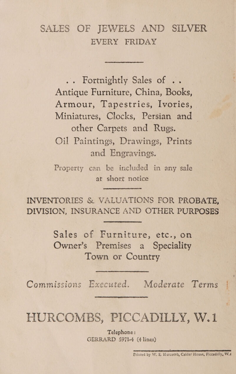 SALES OF JEWELS AND SILVER EVERY FRIDAY Fortnightly Sales of .. Antique Furniture, China, Books, Armour, Tapestries, Ivories, Miniatures, Clocks, Persian and other Carpets and Rugs. Oil Paintings, Drawings, Prints and Engravings. Property can be included in any sale at short notice INVENTORIES &amp; VALUATIONS FOR PROBATE, DIVISION, INSURANCE AND OTHER PURPOSES Sales of Furniture, etc., on Owner’s Premises a Speciality Town or Country Commissions Executed. Mederate Terms | HURCOMBS, PICCADILLY, W.1 Telephone: GERRARD 5971-4 (4 lines) FO RS SE TR TEEN EE EF PETS Printed by W. E. Hurcomb, Calder House, Piccadilly, W.1