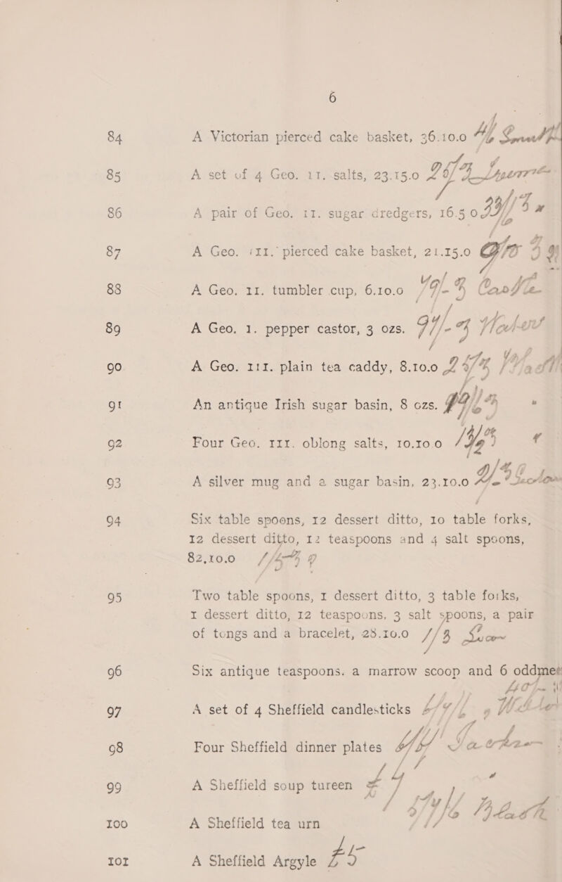 96 97 98 99 100 Tor 6 A Victorian pierced cake basket, 36.10.0 Ay ay 7 2G Lye A set of 4 Geo. IT. salts, 23.15.0 lbs lsdTt* fi) A pair of Geo. 11. sugar dredgers, 16.5 fl/ By A Geo. iI1. pierced cake basket, 21.15.0 Gi 3 3 # Upl # A. Geo. 11. tambler cup, .6:10:0 VE 4 OnrWe- ‘ A Geo. 1. pepper castor, 3 ozs. 1 / oe: Whe Vf A Geo. 111. plain tea caddy, e002 5% I fia ffi  has I} £2 An antigue Irish sugar basin, 8 ozs. F?, “Pp b j f jie’ Sa /4) o% Four Geo. 111. oblong salts, 10,10.0 /Yq )  é 7 A silver mug and a sugar basin, 23.10.0 YG hows Six table spoons, 12 dessert ditto, 10 table forks, 12 dessert ditto, 12 teaspoons and 4 salt spoons, 82,100 4% o r dessert ditto, 12 teaspoons, 3 salt spoons, a pair of tongs and a bracelet, 28.10.0 // 3 mee Six antique teaspoons. a marrow scoop and 6 oddmee Onn {Mi iS eS Med i al A set of 4 Sheffield candlesticks 4/¥/, » ite ire Four Sheffield dinner plates Yes Ya Yrpee A Sheffield soup tureen Lo yo A Sheffield tea urn La A Sheffield Argyle ¢ °
