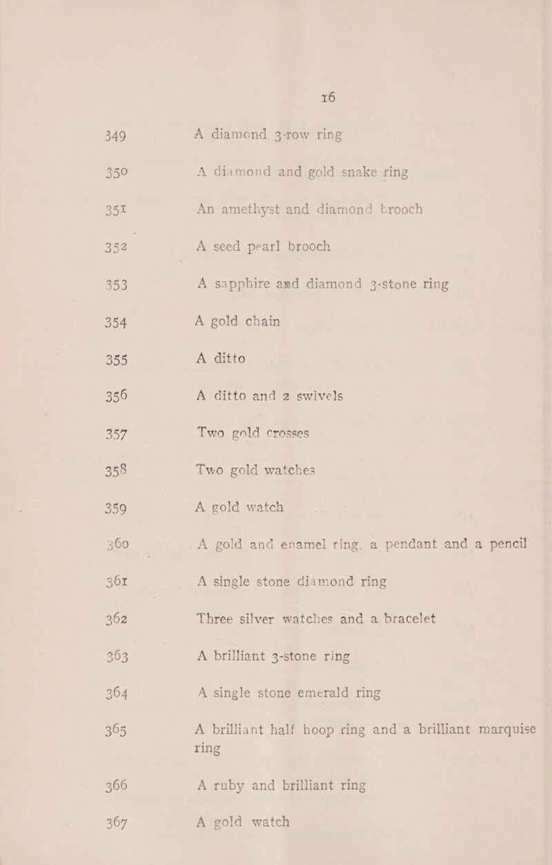 366 367 16 A diamond 3-row ring A diamond and gold snake ring An amethyst and diamond brooch A seed pearl brooch A sapphire and diamond 3-stone ring A gold chain A ditto A ditto and 2 swivels Two cold crosses Two gold watches A gold watch A gold and enamel ring, a pendant and a pencil A single stone diamond ring Three silver watches and a bracelet A brilliant 3-stone ring A single stone emerald ring A brilliant half hoop ring and a brilliant marquise ring A ruby and brilliant ring A gold watch