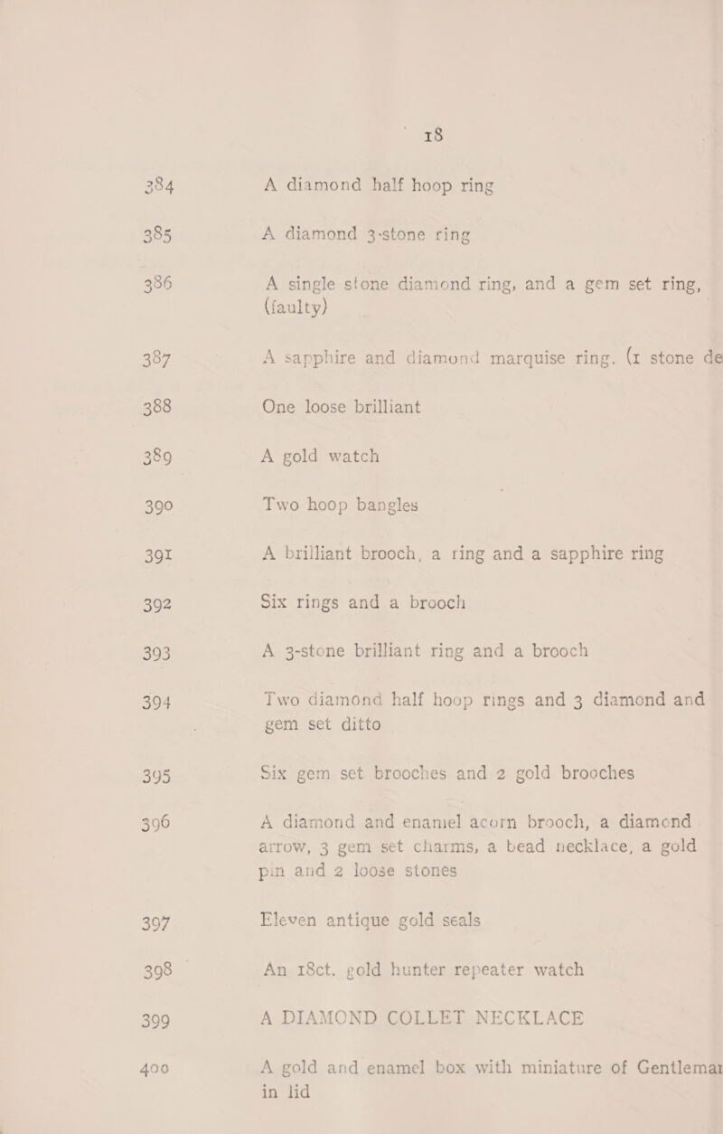 384 385 386 387 388 389 390 391 392 393 394 395 396 397 399 400 18 A diamond half hoop ring A diamond 3-stone ring A single stone diamond ring, and a gem set ring, (faulty) A sapphire and diamond marquise ring. (1 stone de One loose brilliant A gold watch Two hoop bangles A brilliant brooch, a ring and a sapphire ring Six rings and a brooch A 3-stone brilliant ring and a brooch Two diamond half hoop rings and 3 diamond and gem set ditto Six gem set brooches and 2 gold brooches A diamond and enaniel acorn brooch, a diamond . arrow, 3 gem set charms, a bead necklace, a gold pin and 2 loose stones Eleven antique gold seals An 18ct. gold hunter repeater watch A DIAMOND COLLET NECKLACE A gold and enamel box with miniature of Gentlemar in lid