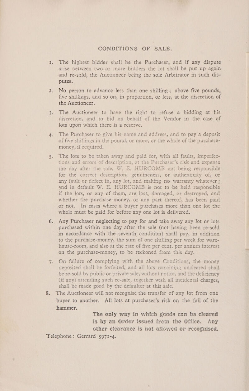 CONDITIONS OF SALE. 1. The highest bidder shall be the Purchaser, and if any dispute Arise Between two or more bidders the lot shall be put up again and re-sold, the Auctioneer being the sole Arbitrator in such dis- putes. 2. No person to advance less than one shilling; above five pounds, - five shiilings, and so on, in proportion, or less, at the discretion of the Auctioneer. 3. The Auctioneer to have the right to refuse a bidding at his discretion, and to bid on behalf of the Vendor in the case of lots upon which there is a reserve. 4. The Purchaser to give his name and address, and to pay a deposit of five shillings in the pound, or more, or the whole of the purchase- money, if required. 5. The lots to be taken away and paid for, with all faults, imperfec- tions and errors of description, at the Purchaser’s risk and expense the day after the sale, W. &amp;. HURCOMB not being responsible for the correct description, genuineness, or authenticity of, or any fault or defect in, any lot, and making no warranty whatever ; gnd in default W. E. HURCOMB is not to be held responsible if the lots, or any of them, are lost, damaged, or destroyed, and whether the purchase-money, or any part therecf, has been paid or not. In cases where a buyer purchases more than one lot the whole must be paid for before any one lot is delivered. 6. Any Purchaser neglecting to pay for and take away any lot or lots purchased within one day after the sale (not having been re-sold in accordance with the seventh condition) shall pay, in addition to the purchase-money, the sum of one shilling per week for ware- house-room, and also at the rate of five per cent. per annurn interest on the purchase-money, to be reckoned from this day. 7. On failure of complying with the above Conditions, the money deposited shall be forfeited, and all lots remzining uncleared shall be re-sold by public or private sale, without notice, and the deficiency (if any) attending such re-sale, together with all incidental charges, shall be made good by the defaulter at this sale: 8. The Auctioneer will not recognise the transfer of any lot from one buyer to another. All lots at purchaser’s risk on the fall of the hammer. The only way in which goods can be cleared is by an Order issued from the Office. Any other clearance is not allowed or recognised. Telephone: Gerrard 5971-4.