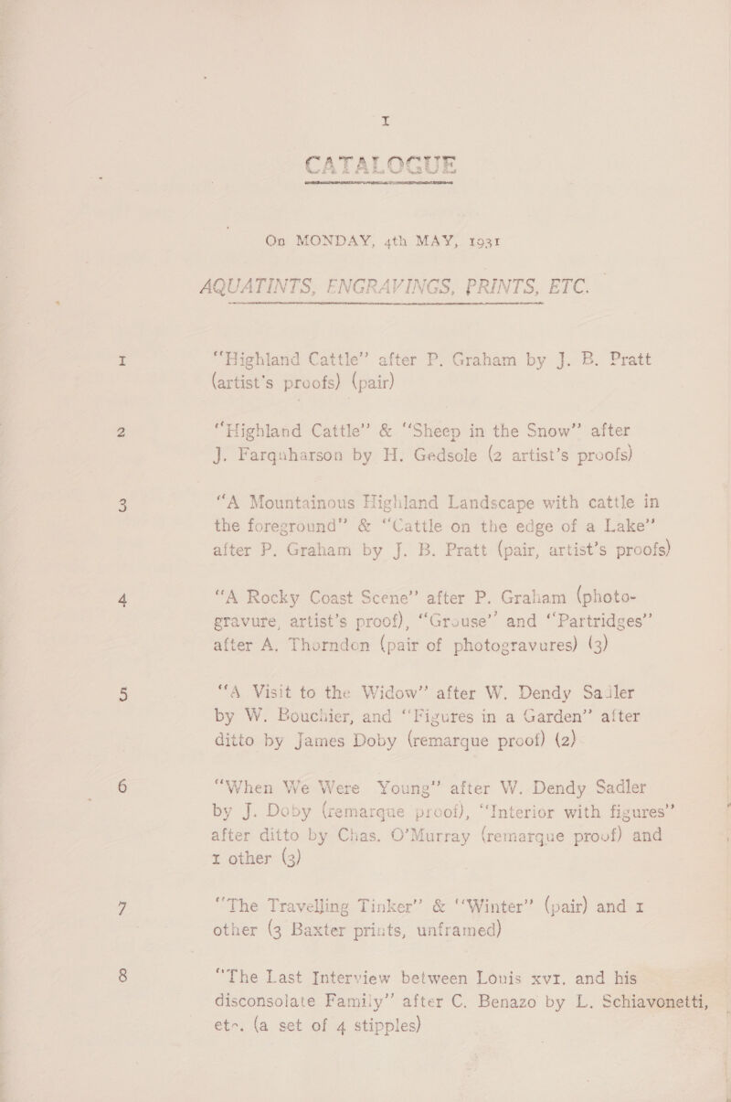  On MONDAY, 4th MAY, 1931 AQUATINTS, ENGRAVING RINTS, ETC.  “Highland Cattle” after P. Graham by J. B. Pratt (artist's proofs) (pair) “Highland Cattle’ &amp; ‘Sheep in the Snow”’ after J. Farquharson by H. Gedsole (2 artist’s proofs) “A Mountainous Highland Landscape with cattle in the foreground” &amp; “Cattle on the edge of a Lake” after P. Graham by J. B. Pratt (pair, artist’s proofs) “A Rocky Coast Scene” after P. Graham (photo- eravure, artist’s proof), “Grouse’’ and ‘‘Partridges’’ after A. Thorndon (pair of photogravures) (3) “A Visit to the Widow” after W. Dendy Sailer by W. Bouchier, and “Figures in a Garden” after ditto by James Doby (remarque proof) (2) “When We Were Young” after W. Dendy Sadler 1 f Pa sy . a . by J. Doby (remarque proof), ‘Interior with figures” ~ 3 after ditto by Chas. O’Murray (remargue proof) and t other (3) ‘The Travelling Tinker” &amp; ‘Winter’ (pair) and x other (3 Baxter prints, unframed) “The Last Interview between Lonis xvz, and his disconsolate Family” after C. Benazo by L. Schiavonetti, et-. (a set of 4 stipples)