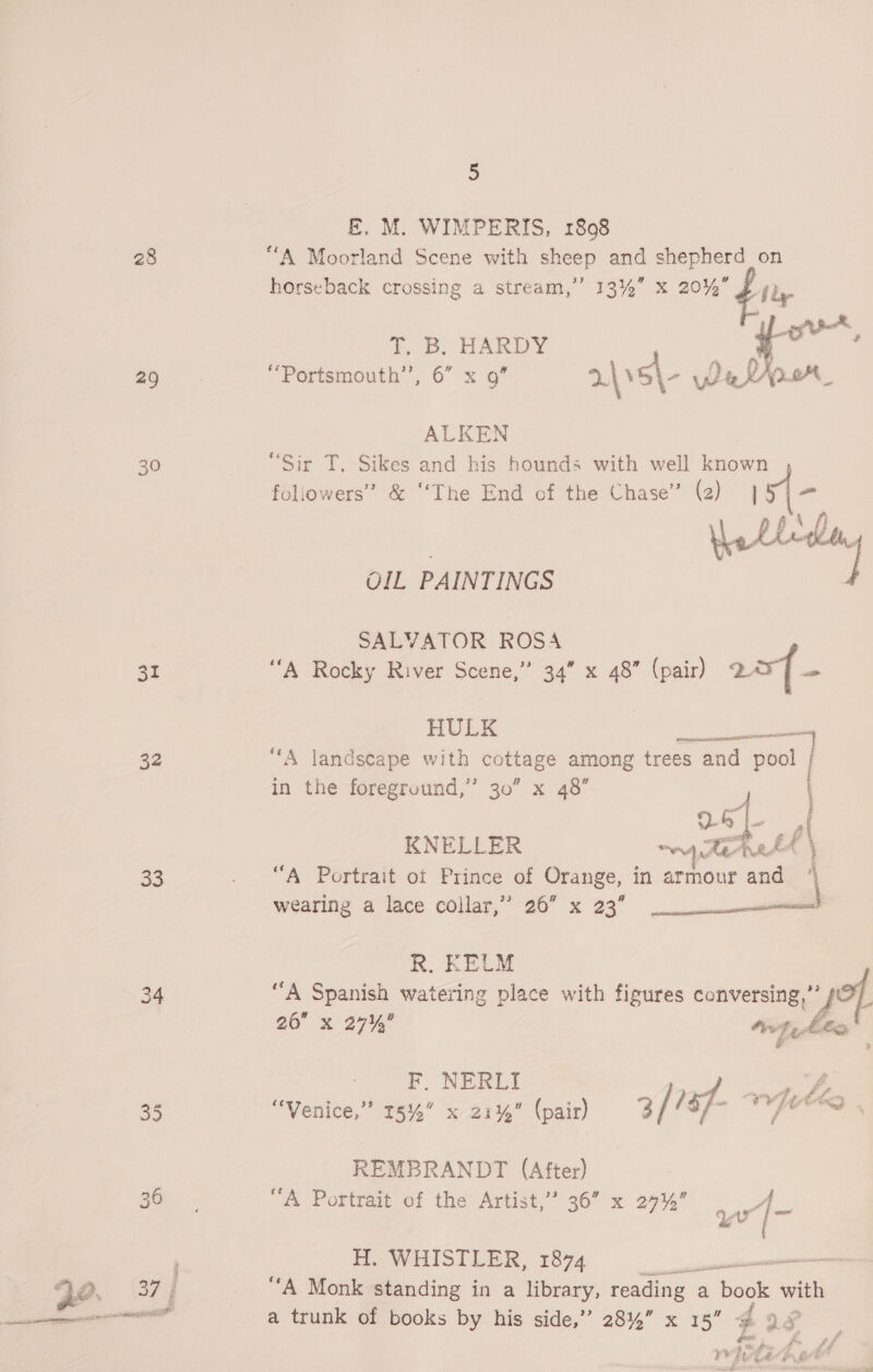28 29 30 31 32 33 5 E. M. WIMPERIS, 1808 “A Moorland Scene with sheep and shepherd on horseback crossing a stream,’ 13%” x 20% A by if Abel. T. B. HARDY | i ae, a ok le ALKEN “Sir T. Sikes and his hounds with well known foliowers’ &amp; ‘‘The End of the Chase” (2) | 5i= OIL PAINTINGS SALVATOR ROSA ‘‘A Rocky River Scene,” 34” x 48” (pair) 2r{- HULK ae “A landscape with Berane among trees and pool | in the foreground,” 30” x 48” KNELLER ~~ Te atA # \ “A Portrait ot Prince of Orange, in armour and “ wearing a lace collar,” 26” x 23’ ee R. KELM “A Spanish watering place with figures conversing,’ Zt a0 x 2770 wt, he - F. NERLI 1 “Venice,” 15%” x 21%” (pair) 3/ /3f- REMBRANDT (After) “A Portrait of the Artist,’ 36” x 297%” A Ww = ~_ H. WHISTLER, 1874 mare ‘A Monk standing in a library, reading ¢ a | book ae a trunk of books by his side,” 28%” x 15” | 9 ene pf *% ihe f? rhe fa ft € oe ot #% for ® annie eet ssaniice