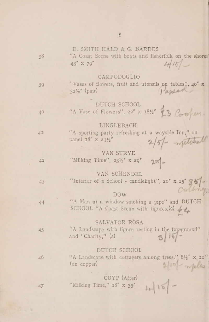 39 40 4I 42 44 46 47 6 D, SMITH HALD &amp; G.. BARDES “A Coast Scene with boats and fisherfolk on the shore: ee Se f° Ly 157 CAMPODOGLIO “Vases of flowers, fruit and utensils Pp FI &amp; 40 x 32%” (pair) )agaet. had DUTCH ree “A Vase of Flowers”, x 18% +% 2, LINGLEBACH “A sporting party refreshing at a wayside Inn,” panel 10: xX 23% 2/s7- wilatcM VAN STRYE “Milking Time’, 23%” x 29” a VAN SCHENDEL nterior of a School - candlelight’’, 20” x 15” 3 8/- es) fc 4 fe VLE DOW . Vi “A Man at a window smoking a pipe’ and DUTCH SCHOOL “A Coast Scene with figures, (2) $4 SALVATOR ROSA “A Landscape with figure resting in the foyeground” and “Charity, (2) 2, lg/- | DUTCH SCHOOL | ‘A Landscape with cottagers among trees,’ 84° x I1 eS oP . - 3 (on copper) $4 pt + ee, jetta | ee ' _ CUYP (After) My; lking Time,” 28 * ) 7 uking lime, 20° X 35 be-| 1S <