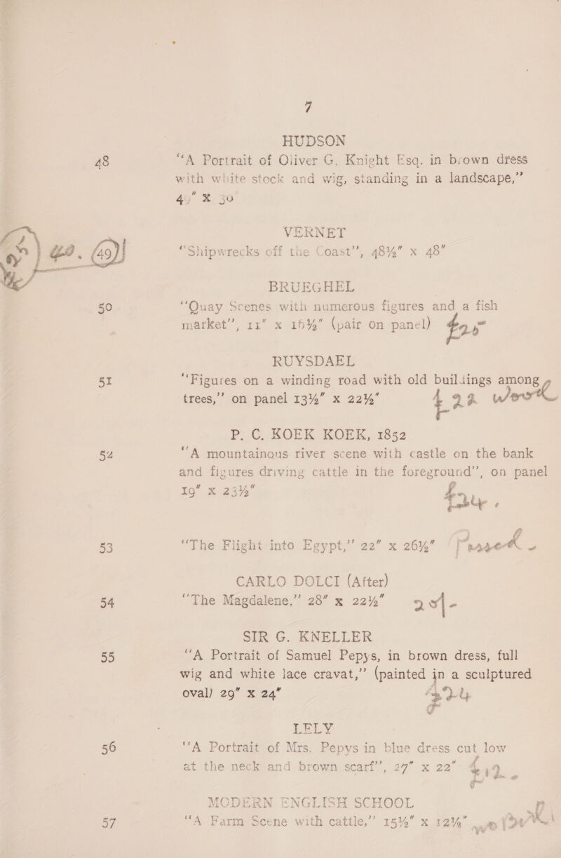  7 HUDSON 48 “A Portrait of Oliver G. Knight Esq. in brown dress with white stock and wig, standing in a landscape,” 49 X30 VERNET “Shipwrecks off the Coast’’, 48%” x 48” BRUEGHEL ) “Quay Scenes with numerous figures and a fish market”, rx” x 16% (pair on panel) @9  RUYSDAEL 51 “Figures on a winding road with old buildings among trees,’ on panel 134%” x 22%’ be wr P: © KROEK KOEK,. 1852 52 “A mountainous river scene with castle on the bank and figures driving cattle in the foreground’’, on panel I9” x 23% fy. co a ? 53 “The Flight into Egypt,” 22” x 26% ‘[aageA . CARLO DOLCI (After) 54 “The Magdalene,” 28 x 22% 9 o| < SIR G. KNELLER 55 “A Portrait of Samuel Pepys, in brown dress, full wig and white lace cravat,” (painted jn a sculptured oval) 29 x 24 - Dy  LELY 56 ‘A Portrait of Mrs. Pepys in blue dress cut low at the neck and brown scarf’’, 27” x 22” ees om % aes 7 fe as tu, . MODERN ENGLISH SCHOOL ih 87 “A Farm Scene with cattle,” 15% x 12% = Yous 4 deel