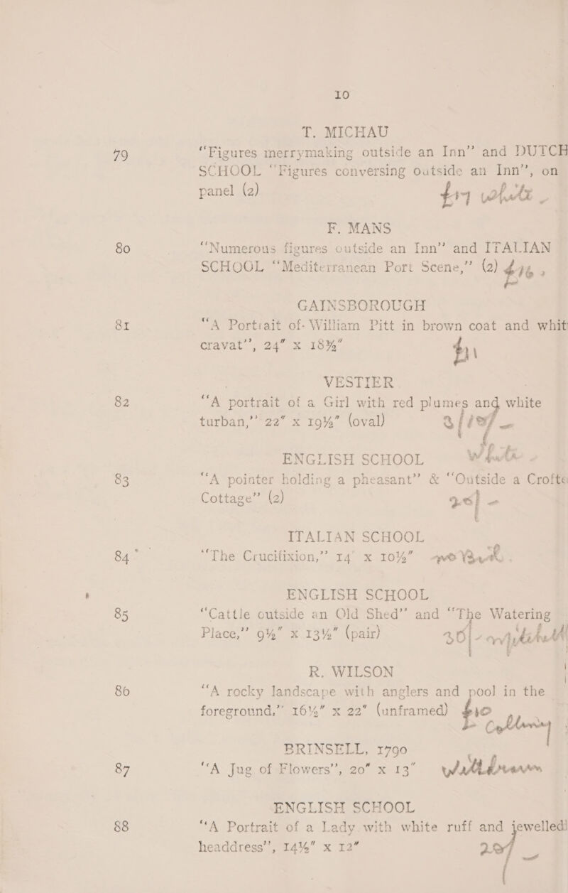 79 80 Sr 82 83 85 86 87 88 10 T. MICHAU “Figures merrymaking outside an Inn” and DUTCH SCHOOL “Figures conversing outside an Inn’, on panel (2) a tA F, MANS “Numerous figures outside an Inn” and ITALIAN SCHOOL “Mediterranean Port Scene,” (2) aL . GAINSBOROUGH A Esra of- William Pitt in brown coat and whit cravat, 24° x 16%, | say VESTIER 7 | “A ‘nvr of a Girl with red plumes and white turban, 722 x-ro%. (oval) hae be ENGLISH SCHOOL we. An “A pointer holding a pheasant” &amp; “Outside a Crofte Cottage” (2) | acl ITALIAN SCHOOL | “The Crucifixion,” 14° x 10% pe Vaz ENGLISH SCHOOL “Cattle outside an Old Shed’’ and ‘ oF Watering Place,”’ 9% x 134% (pair) 4 Oy pet 30 R. WILSON ‘A rocky landscape with anglers and pool] in the | foreground,” 16%” x 22 (unframed) ae BRINSELL, 1790 “A Jug of Flowers’, 20” x 13° ea ENGLISH SCHOOL “A Portrait of a Lady.with white ruff and jewelledi headdress’, 144%” x 12” ve ped