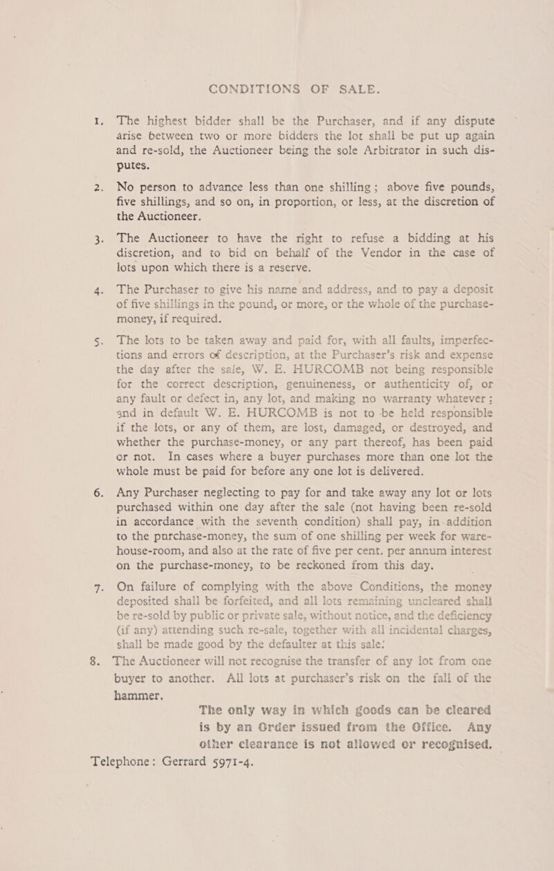 CONDITIONS OF SALE. 1. The highest bidder shall be the Purchaser, and if any dispute arise between two or more bidders the lot shall be put up again and re-sold, the Auctioneer being the sole Arbitrator in such dis- putes. 2. No person to advance less than one shilling; above five pounds, five shillings, and so on, in proportion, or less, at the discretion of the Auctioneer. 3. The Auctioneer to have the right to refuse a bidding at his discretion, and to bid on behalf of the Vendor in the case of lots upon which there is a reserve. 4. The Purchaser to give his name and address, and to pay a deposit of five shillings in the pound, or more, or the whole of the purchase- money, if required. 5. The lots to be taken away and paid for, with all faults, imperfec- tions and errors of description, at the Purchaser’s risk and expense the day after the safe, W. E. HURCOMB not being responsible for the correct description, genuineness, or authenticity of, or any fault or defect in, any lot, and making no warranty whatever: and in default W. E. HURCOMB is not to -be held responsible if the lots, or any of them, are lost, damaged, or destroyed, and whether the purchase-money, or any part thereof, has been paid or not. In cases where a buyer purchases more than one lot the whole must be paid for before any one lot is delivered. 6. Any Purchaser neglecting to pay for and take away any lot or lots purchased within one day after the sale (not having been re-sold in accordance with the seventh condition) shall pay, in addition to the purchase-money, the sum of one shilling per week for ware- house-room, and also at the rate of five per cent. per annum interest on the purchase-money, to be reckoned from this day. 7. On failure of complying with the above Conditions, the money deposited shall be forfeited, and all lots remaining uncleared shal} be re-sold by public or private sale, without notice, and the deficiency (if any) attending such re-sale, together with all incidental charges, shall be made good by the defaulter at this sale: 8. The Auctioneer will not recognise the transfer of any lot from one buyer to another. All lots at purchaser’s risk on the fall of the hammer. The only way in which goods can be cleared is by an Order issued from the Office. Any other clearance is not allowed or recognised. — Telephone: Gerrard 5971-4.