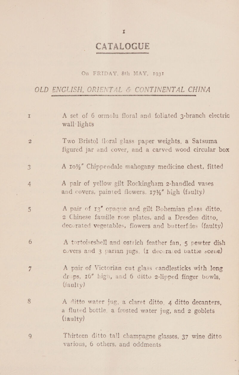 aes) hf CATALOGUE  On FRIDAY, 8th MAY, 1931!  A set of 6 ormclu floral and foliated 3-branch electric wall - lights Two Bristol floral glass paper weights, a Satsuma figured jar and cover, and a carved wood circular box A 10% Chippendale mahogany medicine chest, fitted A pair of yellow gilt Rockingham 2-handled vases and covers, painted flowers, 17% high (faulty) A pair of 13” opaque and gilt Bohemian glass ditto, 2 Chinese famille rose plates, and a Dresden ditto, decorated vegetables, flowers and butterflies (faulty) tortotseshell and ostrich feather fan, § pewter dish covers and 3 parian jugs, (1 decuraied vattie scene) A pair of Victorian cut glass candlesticks with long drops, 16” high, and 6 ditto 2-lipped finger bowls, \faalty) A ditto water Jug, a claret ditto, 4 ditto decanters, a fluted bottle, a frosted water jug, and 2 goblets (faulty) Thirteen ditto tall champagne glasses, 37 wine ditto various, 6 others, and oddments