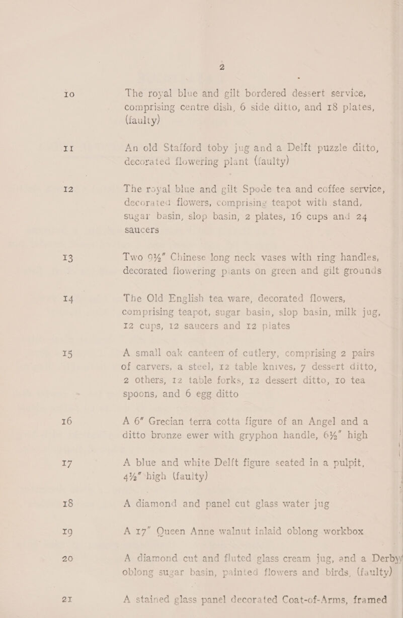 10 dak I2 13 4 15 16 17 18 T9 20 21 ; The royal blue and gilt bordered dessert service, comprising centre dish, 6 side ditto, and 18 plates, (faulty) An old Stafford toby jug and a Delft puzzle ditto, decorated flowering plant (faulty) The royal blue and gilt Spode tea and coffee service, decorated flowers, comprising teapot with stand, sugar basin, slop basin, 2 plates, 16 cups and 24 saucers Two 9%” Chinese long neck vases with ring handles, decorated flowering piants on green and gilt grounds The Old English tea ware, decorated flowers, comprising teapot, sugar basin, slop basin, milk jug, I2 cups, 12 saucers and 12 plates A small oak canteen of cutlery, comprising 2 pairs of carvers, a steel, 12 table knives, 7 dessert ditto, 2 Others, 12 table forks, 12 dessert ditto, ro tea spoons, and 6 egg ditto A 6” Grecian terra cotta figure of an Angel and a ditto bronze ewer with gryphon handle, 6% high A blue and white Delft figure seated in a pulpit, 4% high (faulty) | | A diamond and panel cut glass water jug A 17° Queen Anne walnut inlaid oblong workbox A diamond cut and fluted glass cream jug, and a Derbyy oblong sugar basin, painted flowers and birds, (faulty) A stained glass panel decorated Coat-of-Arms, framed