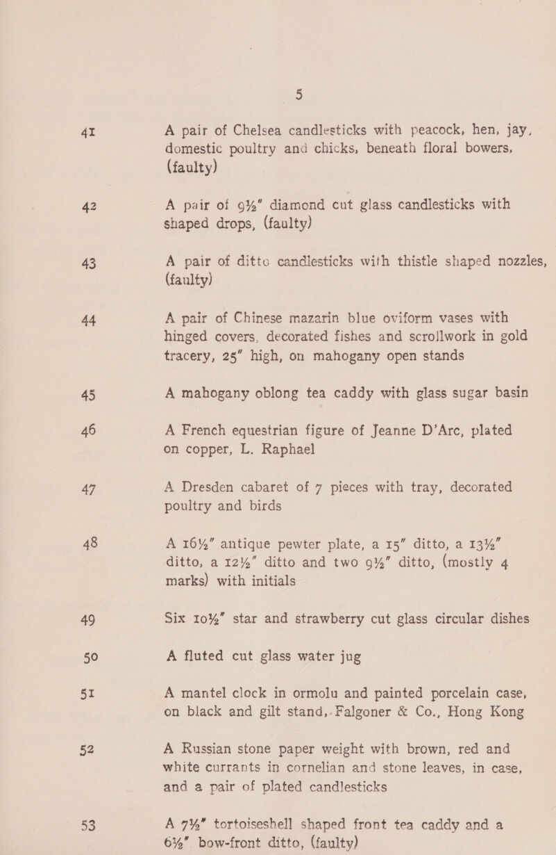 41 45 46 47 48 49 50 51 52 2) ve. A pair of Chelsea candlesticks with peacock, hen, jay, domestic poultry and chicks, beneath floral bowers, (faulty) A pair of 9%” diamond cut glass candlesticks with shaped drops, (faulty) A pair of ditto candlesticks with thistle shaped nozzles, (faulty) A pair of Chinese mazarin blue oviform vases with hinged covers, decorated fishes and scrollwork in gold tracery, 25” high, on mahogany open stands A mahogany oblong tea caddy with glass sugar basin A French equestrian figure of Jeanne D’Arc, plated on copper, L. Raphael A Dresden cabaret of 7 pieces with tray, decorated poultry and birds A 16%” antique pewter plate, a 15” ditto, a 13%” ditto, a 12%” ditto and two 9%” ditto, (mostly 4 marks) with initials Six 10%” star and strawberry cut glass circular dishes A fluted cut glass water jug A mantel clock in ormolu and painted porcelain case, on black and gilt stand,.Falgoner &amp; Co., Hong Kong A Russian stone paper weight with brown, red and white currants in cornelian and stone leaves, in case, and a pair of plated candlesticks A 7¥, tortoiseshell shaped front tea caddy and a 6% bow-front ditto, (faulty)