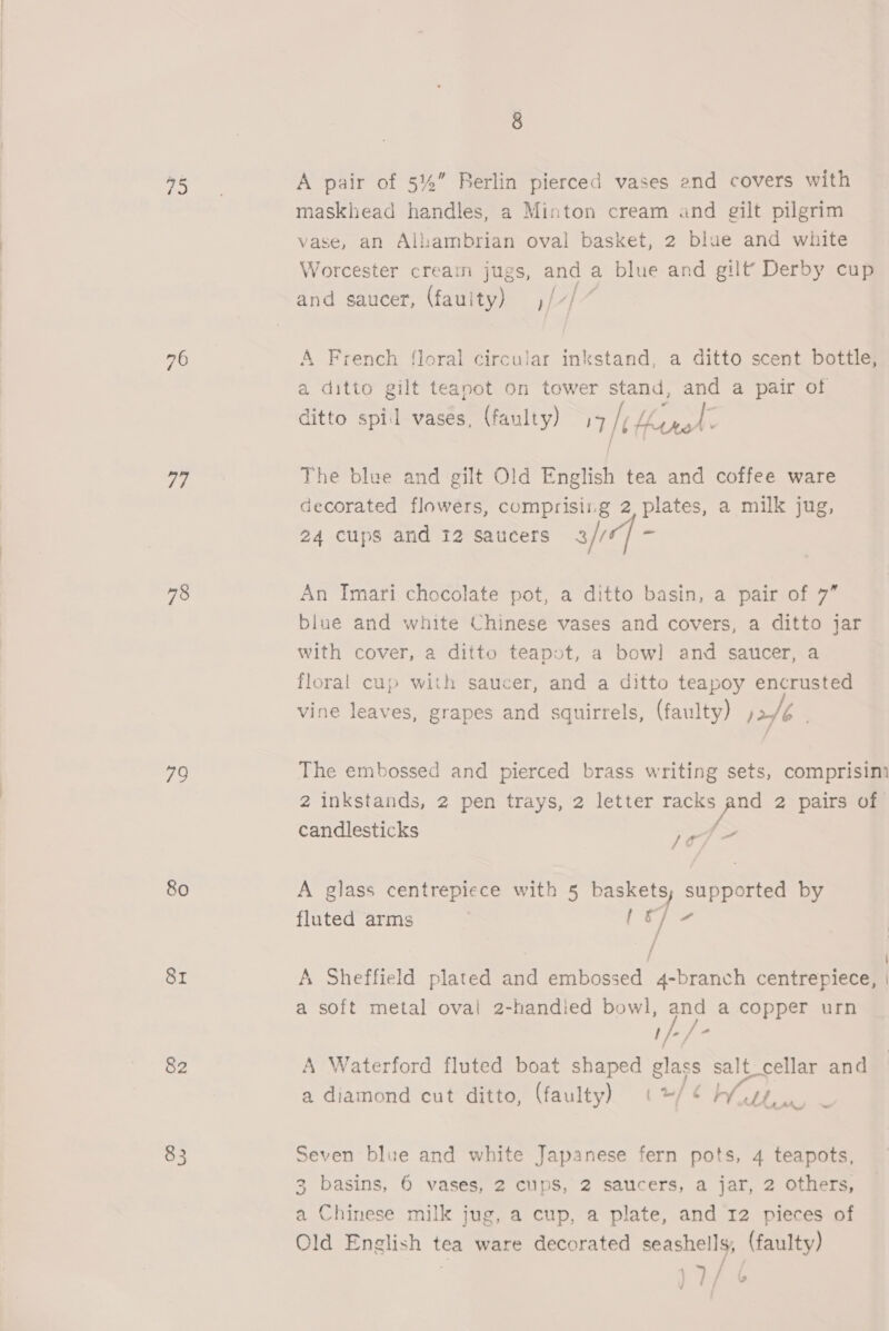 75 vis 77 78 79 80 SI 82 83 8 A pair of 5%” Berlin pierced vases end covers with maskhead handles, a Minton cream and gilt pilgrim vase, an Allaambrian oval basket, 2 blue and white Worcester creain jugs, and a blue and gilt’ Derby cup f f f and saucer, (fauity) ,/7/ A French floral circular inkstand, a ditto scent bottle, a ditto gilt teanot on tower stand, and a pair of ditto spil vases, (faulty) 49 if eye e The blee and gilt Old English tea and coffee ware decorated flowers, comprisirg 2, plates, a milk jug, 24 cups and 12 Saucers 3 fi a An Imari chocolate pot, a ditto basin, a pair of 7” blue and white Chinese vases and covers, a ditto jar with cover, a ditto teapot, a bow] and saucer, a floral cup with saucer, and a ditto teapoy encrusted vine leaves, grapes and squirrels, (faulty) ,2/é . The embossed and pierced brass writing sets, comprisim 2 inkstands, 2 pen trays, 2 letter Ee 2 pairs of candlesticks ie - A glass centrepiece with 5 baskets; supported by fluted arms OY / : | A Sheffield plated and embossed 4-branch centrepiece, | a soft metal oval 2-handied bowl, and a copper urn )/-/° A Waterford fluted boat shaped glass salt_cellar and ; a diamond cut ditto, (faulty) (*/‘¢ a? Be Seven blue and white Japanese fern pots, 4 teapots, 3 basins, 6 vases, 2 cupS, 2 saucers, a jar, 2 Others, a Chinese milk jug, a cup, a plate, and 12 pieces of Old English tea ware decorated seashells, (faulty) )7/ &amp;