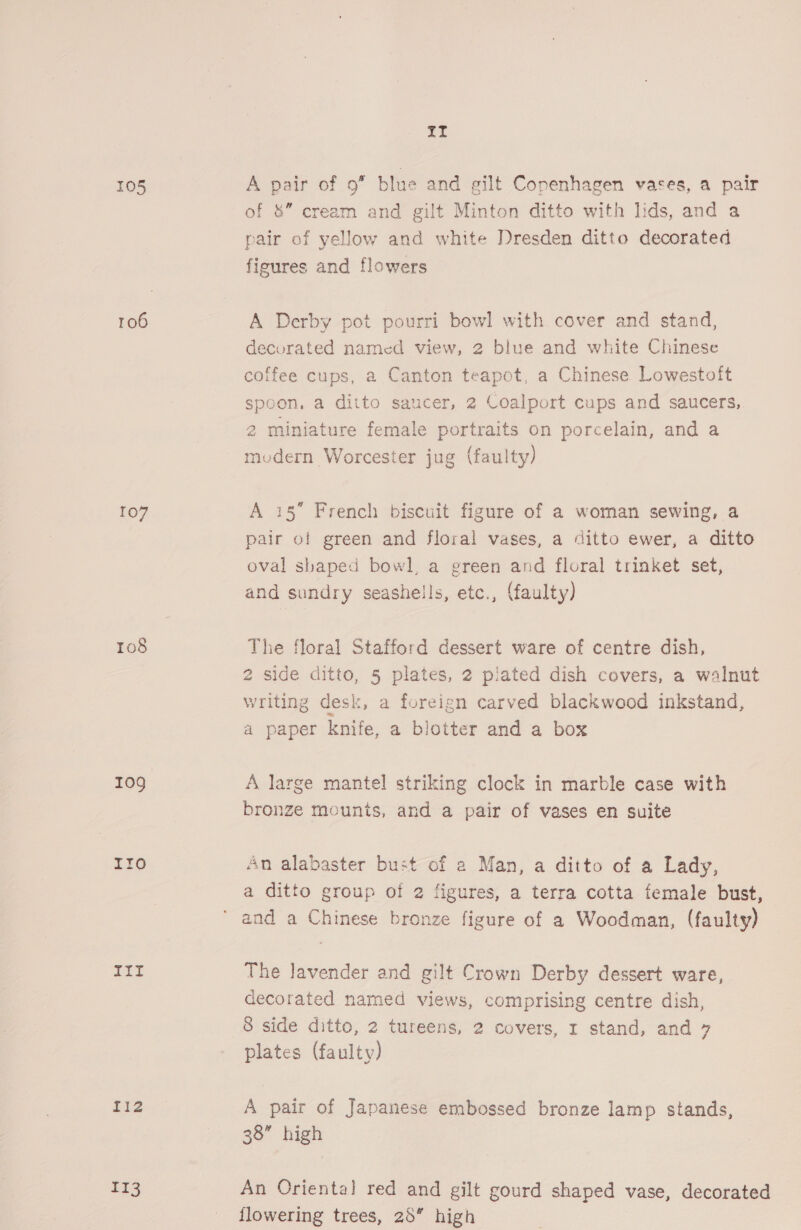 105 A pair of 9” blue and gilt Copenhagen vases, a pair of &amp;” cream and gilt Minton ditto with lids, and a pair of yellow and white Dresden ditto decorated figures and flowers 106 A Derby pot pourri bowl with cover and stand, decorated named view, 2 blue and white Chinese coffee cups, a Canton teapot, a Chinese Lowestoft spoon, a ditto saucer, 2 Coalport cups and saucers, 2 miniature female portraits on porcelain, and a mudern Worcester jug (faulty) 107 A 15” French biscuit figure of a woman sewing, a pair of green and floral vases, a ditto ewer, a ditto oval shaped bowl, a green and floral trinket set, and sundry seashells, etc., (faulty) 108 The floral Stafford dessert ware of centre dish, 2 side ditto, 5 plates, 2 plated dish covers, a walnut vriting desk, a foreign carved blackwood inkstand, a paper knife, a blotter and a box 109 A large mantel striking clock in marble case with bronze mounts, and a pair of vases en suite Ir0 An alabaster bust of a Man, a ditto of a Lady, a ditto group of 2 figures, a terra cotta female bust, and a Chinese bronze figure of a Woodman, (faulty) 5 The lavender and gilt Crown Derby dessert ware, decorated named views, comprising centre dish, 8 side ditto, 2 tureens, 2 covers, r stand, and 7 plates (faulty) fiz A pair of Japanese embossed bronze lamp stands, 38” high £13 An Oriental red and gilt gourd shaped vase, decorated flowering trees, 28” high