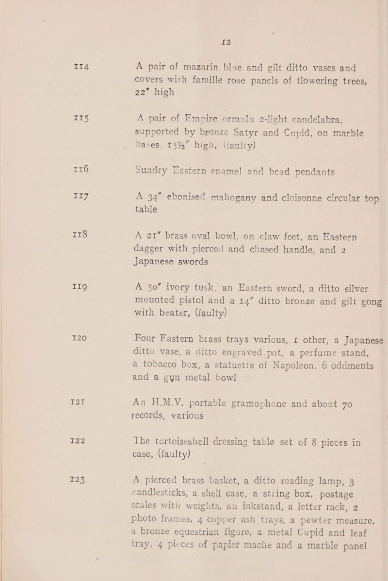 114 II5 r16 117 rr8 11g I20 I22 123 {2 A pair of mazarin blue and gilt ditto vases and covers with famille rose panels of flowering trees, 22° hish A pair of Empire ormolu 2-light candelabra, supported ey bronze Satyr and Cupid, on marble Dases, 13%” high, (faulty) Sundry Eastern enamel and bead pendants A 34” ebonised mahogany and cloisonne circular top table A 21” brass oval bowl, on claw feet,-an Eastern dagger with pierced and chased handle, and 2 Japanese swords A 30” ivory tusk, an Eastern sword, a ditto silver mounted pistol and a 14” ditto bronze and gilt gong with beater, (faulty) Four Fastern biass trays various, 1 other, a Japanese ditto vase, a ditto engraved pot, a perfume stand, a tobacco box, a statuette of Napoleon, 6 oddments and a gyn metal bowl An TUM.V. portable gramophone and about 70 records, various The tortoiseshell dressing table set of 8 pieces in case, (faulty) A pierced brass basket, a ditto reading lamp, 3 candlesticks, a shell case, a stiing box, postage scales with weights, an inkstand, a letter rack, 2 photo frames, 4 copper ash trays, a pewter measure, a bronze equestrian figure, a metal Cupid and leaf tray, 4 picces of papier mache and a marble panel