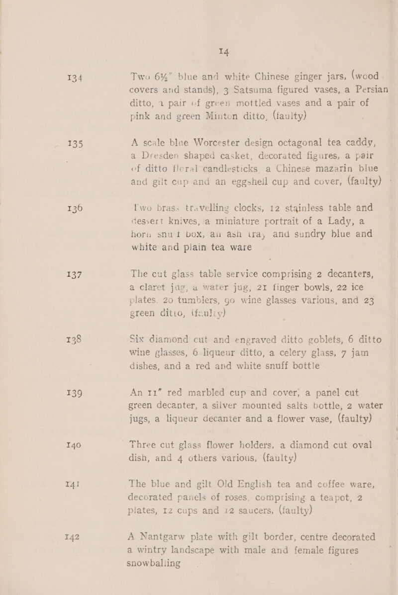 134 135 1360 137 139 140 I4! 142 14 Two 6%” blue and white Chinese ginger jars, (wood . covers and stands), 3 Satsuma figured vases, a Persian ditto, 1 pair of green mottled vases and a pair of pink and green Minton ditto, (faulty) A scale blne Worcester design octagonal tea caddy, a Dresden shaped casket, decorated figures, a pair of ditto floral candlesticks, a Chinese mazarin blue and gilt cup and an eggshell cup and cover, (faulty) Iwo brass travelling clocks, 12 stainless table and dessert knives, a miniature portrait of a Lady, a horn snuft box, au ash tra, and sundry blue and white and plain tea ware The cut glass table service comprising 2 decanters, a claret jug, a water jug, 2r finger bowls, 22 ice plates. 20 tumblers, go wine glasses various, and 23 green ditto, (fouliy) Six diamond cut and engraved ditto goblets, 6 ditto wine glasses, 6 liqueur ditto, a celery glass, 7 jam dishes, and a red and white snuff bottle An 11” red marbled cup and cover, a panel cut green decanter, a silver mounted salts bottle, 2 water jugs, a ligueur decanter and a flower vase, (faulty) Three cut glass flower holders, a diamond cut oval dish, and 4 others various, (faulty) The blue and gilt Old English tea and coffee ware, decorated panels of roses, comprising a teapot, 2 plates, 12 cups and 12 saucers, (faulty) A Nantgarw plate with gilt border, centre decorated a wintry landscape with male and female figures snowballing