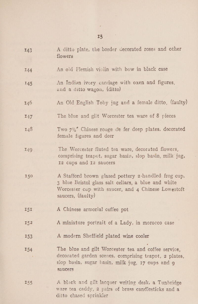 150 155 15 A ditto plate, the border decorated roses and other flowers An oid Flemish violin with bow in black case An Indian ivory carriage with oxen and figures, and a ditto wagon, (ditto) An Old English Toby jug and a female ditto, (faulty) The blue and gilt Worcester tea ware of 8 pieces Two 74,” Chinese rouge de fer deep plates, decorated female figures and deer The Worcester fluted tea ware, decorated flowers, comprising teapot, sugar basin, slop basin, milk tug, IZ cups and 12 saucers A Stafford brown glazed pottery 2-handled frog cup, 3 blue Bristol glass salt cellars, a blue and white Worcester cup with saucer, and 4 Chinese Lowestoft saucers, (faulty) A Chinese armorial coffee pot A miniature portrait of a Lady, in morocco case A modern Sheffield plated wine cooler The blue and gilt Worcester tea and coffee service, decorated garden scenes, comprising teapot, 2 plates, slop basin, sugar basin, milk jug, 17 cups and 9g saucers A black and gilt lacquer writing desk, a Tunbridge ware tea caddy, 2 pairs of brass candlesticks and a ditto chased sprinkler