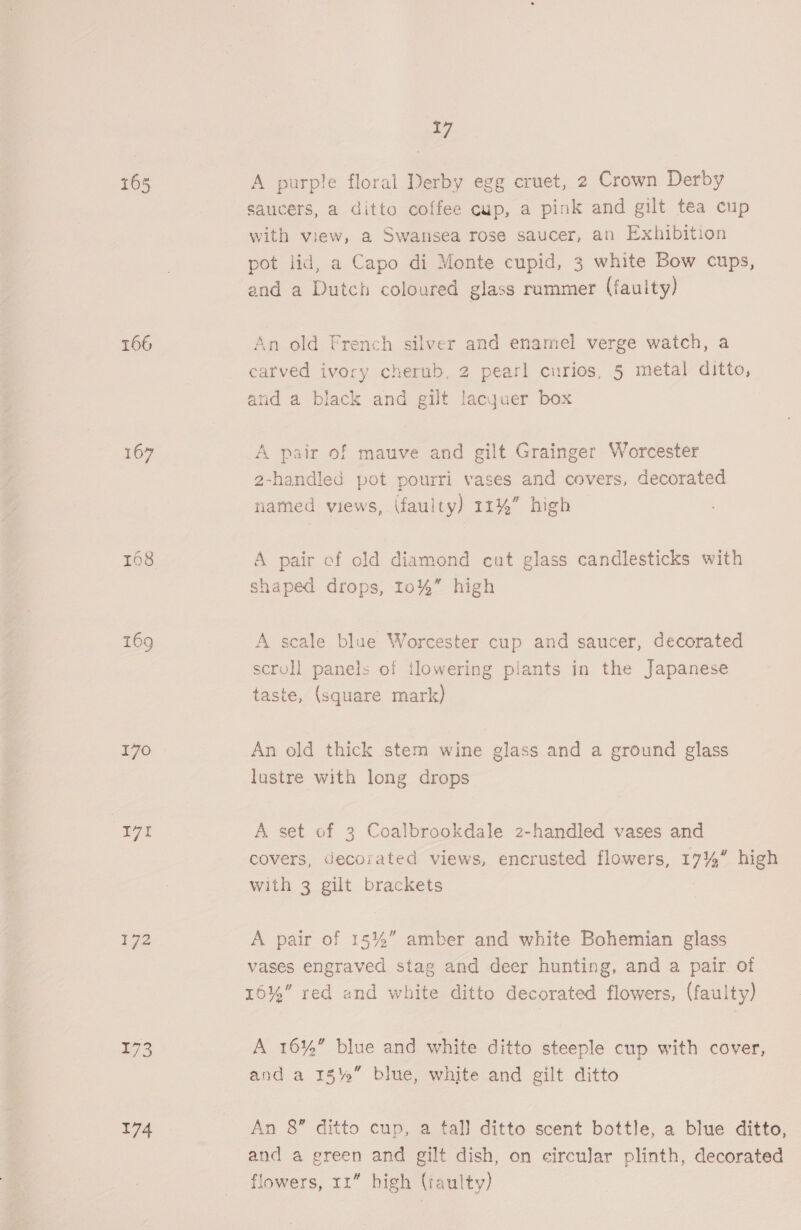 T56 169 | 171 $92 173 174 . A purple floral Derby egg cruet, 2 Crown Derby saucers, a ditto coffee cup, a pink and gilt tea cup with view, a Swansea rose saucer, an Exhibition pot lid, a Capo di Monte cupid, 3 white Bow cups, An old French silver and enamel verge watch, a carved ivory cherub, 2 pearl curios, 5 metal ditto, and a black and gilt lacguer box A pair of mauve and gilt Grainger Worcester 2-handled pot pourri vases and covers, decorated named views, (faulty) 11%” high A pair of old diamond cut glass candlesticks with shaped drops, 10%” high A scale blue Worcester cup and saucer, decorated scroll panels of tlowering plants in the Japanese taste, (square mark) An old thick stem wine glass and a ground glass lustre with long drops A set of 3 Coalbrookdale 2-handled vases and covers, decorated views, encrusted flowers, 17% high with 3 gilt brackets A pair of 15%” amber and white Bohemian glass vases engraved stag and deer hunting, and a pair of 16%” red and white ditto decorated flowers, (fauity) A 16%” blue and white ditto steeple cup with cover, and a 15%” blue, white and gilt ditto An 8” ditto cup, a tall ditto scent bottle, a blue ditto, and a green and gilt dish, on eircular plinth, decorated flowers, 11” high (taulty)