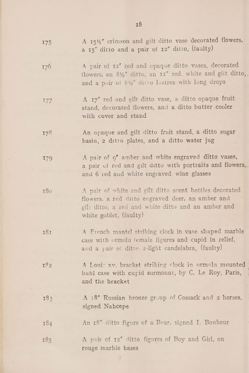 175 | A 18%,” crimson and gilt ditto vase decorated flowers, a 15” ditto and a pair of 12” ditio, (faulty) 176 A pair of 12” red and opaque ditto vases, decorated flowers, an 8%” ditto, an 11” red, white and gilt ditto,, and a pair of 8% ditto lustres with long drops 177 A 17” red and gilt ditto vase, a ditto opaque fruit stand, decorated flowers, and a ditto butter cooler with cover and stand 178 An opaque and gilt ditto fruit stand, a ditto sugar basin, 2 ditto plates, and a ditto water jug 179 A pair of 9” amber and white engraved ditto vases, a pair of red and gilt ditto with portraits and flowers,, and 6 1ed and white engraved wine glasses 180 A pair of white and gilt ditto scent bottles decorated flowers, a red ditto engraved deer, an amber and gil: ditto, a red and white ditto and an amber and white goblet, (faulty) 181 A French mantel striking clock in vase shaped marble case with ormolu female figures and cupid in relief, and a pair of ditte 2-light candelabra, (faulty) 1&amp;2 A Loni> xv. bracket striking clock in ormolu mounted | ° ° : | buhl case with cupid surmount, by C. Le Roy, Paris, | and the bracket 183 A 18” Russian bronze group of Cossack and 2 horses, signed Nahcepe 184 An 18 ditto figure of a Bear, signed I. Bonheur 185 A pair of 12” ditto figures of Boy and Girl, on rouge marble bases