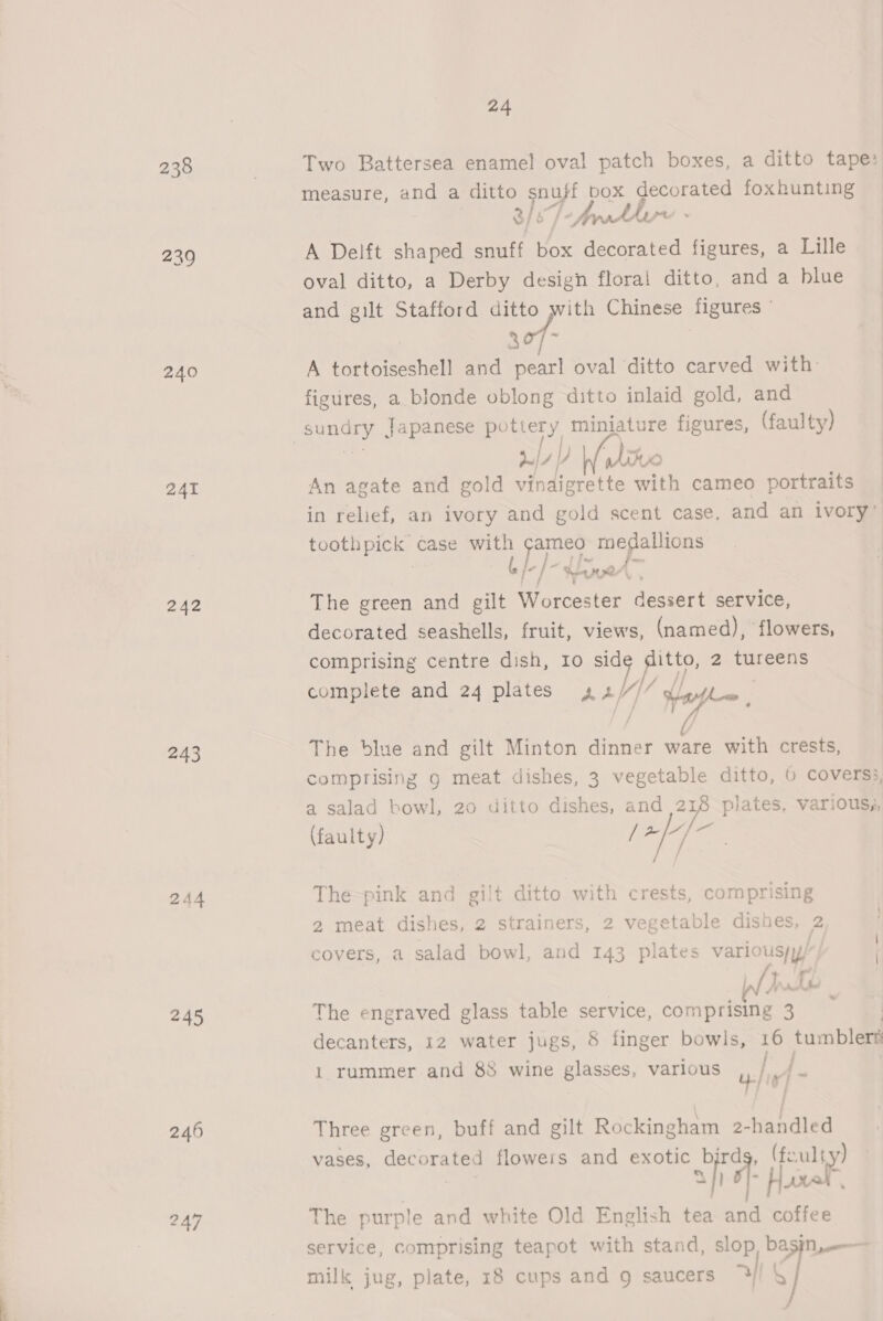 239 240 241 242 244 245 246 247 24  Two Battersea enamel oval patch boxes, a ditto tape: measure, and a ditto snuff box decorated foxhunting — 3/6 T-fdher - A Delft shaped snuff box decorated figures, a Lille oval ditto, a Derby design floral ditto, and a blue and gilt Stafford ditto with Chinese figures 207- A tortoiseshell and pearl oval ditto carved with figures, a blonde oblong ditto inlaid gold, and dni| A | y ito | An agate and gold vinaigrette with cameo portraits in relief, an ivory and gold scent case, and an ivory” Pea case with Lege 9 ey Je ]- hee The green and gilt Worcester dessert service, decorated seashells, fruit, views, (named), flowers, | comprising centre dish, 10 sid ph 2 tureens complete and 24 plates AA) St ya 7 The blue and gilt Minton dinner ware with crests, comprising 9 meat dishes, 3 vegetable ditto, 6 covers:, a salad bowl, 20 ditto dishes, and aoe plates, various, (faulty) / ce ss The-pink and gilt ditto with crests, comprising 2 meat dishes, 2 strainers, 2 vegetable dishes, 2 covers, a salad bowl, and 143 plates varios | | WA Wri The engraved glass table service, comprising Pi decanters, 12 water jugs, 8 finger bowls, 16 tumblert ff u-/ ] ~ : } Three green, buff and gilt Rockingham 2-handled vases, corneas flowers and exotic i (fault y) 1 rummer and 88 wine glasses, various The purple and white Old English tea and atten: service, comprising teapot with stand, slop, basin, —-— milk jug, plate, 18 cups and 9 saucers >| s]