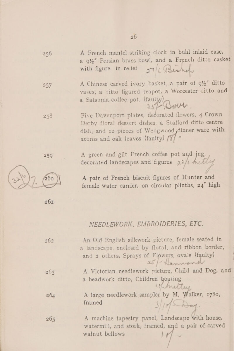 256 A French mantel striking clock in buhl inlaid case, a 9%” Persian brass bowl, and a French ditto casket with figure. in reiief 37/6 lf Buc. 257 A Chinese carved ivory basket a pair of 9%” ditto vases, a ditto figured ee a Worcester ditto and a Satsuma coffee pot, ec PO in. 258 Five Davenport aaree &amp; Hobe ae flowers, 4 Crown Derby floral dessert dishes, a Stafford ditto centre dish, and 12 pieces of Wedgwood,dinner ware with acorns and oak leaves (faulty) / 259 A green and gilt French coffee pot het 4 decorated landscapes and figures 23/ M+ Lf A pair of French biscuit figures of Hunter atid female water carrier, on circular plinths, 24” high  NEEDLEWORK, EMBROIDERIES, ETC. 262 An Old English silkwork picture, female seated in a landscape, enclosed by floral, and ribbon border, and 2 othe1s, Sprays of Flowers, ovais (faulty) 3y } a | ee . 263 A Victorian needlework picture, Child and Dog, and a beadwork ditto, Children Pane. 2 ee 264 A large needlework sampler by M. Walker, 1780, f hed ramed yy of ‘. Soy. 265 A machine tapestry panel, Landscape Cen house, watermill, and stork, framed, and a pair of carved walnut bellows lf, —.