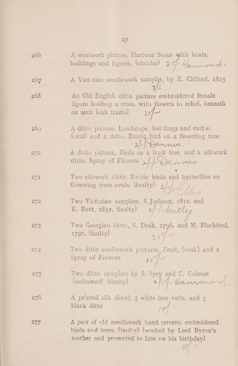 BOE a ee ee ee es aay ee Ge 266 207 268 270 27% 292 273 275 277 27 A woolwork picture, Harbour Scene ayy boats, buildings and figures, (circular) ES ey , ene ae rae A Victorian needlework sampler, by E. Clifford, 1825 | We . An Old English ditto picture embroidered female figure holding a cross, with flowers in relief, beneath an arch (oak frame) te A ditto picture, Landscape, buildings and catt:e, (oval) and a ditto, Exotic bird on a flowering tree 2/-(~k A ditto picture, Birds on a fruit tree, ‘and a silkwork ditto, Spray of Flowers af SO Seve Two.silkwork ditto, Exotic birds a a butterflies on flowering trees ovals, (faulty) 2/4, Two Victorian samplers, S. Jackson, eee: and E. Bott, 1852, (faulty) s/-/ prrtdey . Two Georgian ditto, $. Deak, 1796, and M. Blackford, 1797, (faulty) 357 Two ditto needlework pictures, Fruit, (oval,) and a Spray of Flowers iS Gia Two ditto samplers by S. Spry and C. Colman (unframed) (faulty) CN i i | - teenewnrte| A printed silk shawl, 3 white lace veils, and 3 A pair of old needlework hand screens, embroidered mother and presented to him on his birthday) 16)