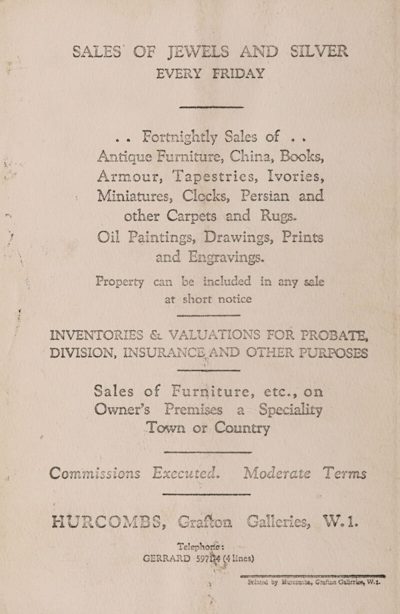 SALES OF JEWELS AND SILVER EVERY FRIDAY  .« Fortnightly Sales of .. Antique Furniture, China, Books, Es Armour, Tapestries, Ivories, 3 . Miniatures, Clecks, Persian and os other Carpets and Rugs. si Oil Paintings, Drawings, Prints and Engravings. Property can be included in any sale at short notice INVENTORIES &amp; VALUATIONS FOR PROBATE, DIVISION, INSURANCE,AND OTHER PURPOSES  Sales of Furniture, etc., on Owner’s Premises a Speciality - Town or Country  a Commissions Executed. Moderate Terms HURCOMBS, Grafton Galleries, W.1. Telephore: GERRARD 597194 (4 lines) Printed by Murcouits, Grafton Galleriog, Wet.
