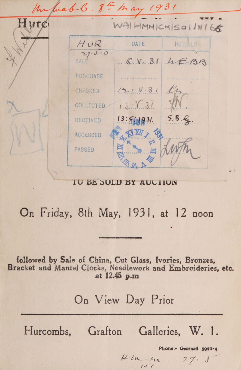       RECEIVED {| ' 3. 3° 5d 31. | ike &gt; ACCESSED oe a PASSED | ae ie eo A UV | ELE SA STN ER ER Ree RD ey ' i \ S { ‘i : - \ , TU BE SULD BY AUUIIUN On Friday, 8th May, 1931, at 12 noon &amp;  followed by Sale of China, Cut Glass, Ivories, Brenzes, | Bracket and Mantel] Clocks, Needlework and Embroideries, etc. at 12.45 p.m On View Day Prior  Hurcombs, Grafton Galleries, W. 1. Phone:- Gerrard 5971-4 Mel AA Ci. 2.7 J ee Ay