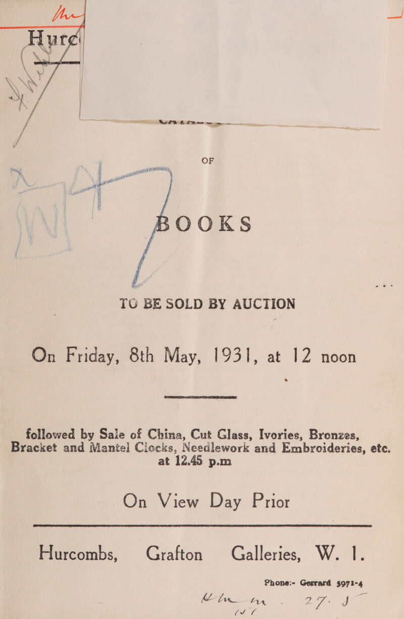   f f —— et  TO BE SOLD BY AUCTION On Friday, 8th May, 1931, at 12 noon  followed by Sale of China, Cut Glass, Ivories, Brenzes, - Bracket and Mantel] Clocks, Needlework and Embroideries, ete. at 12.45 p.m On View Day Prior  Hurcombs, Grafton Galleries, W. 1. Phone:- Gerrard 5971-4 | Za AYA ; 4 ys J ie VM