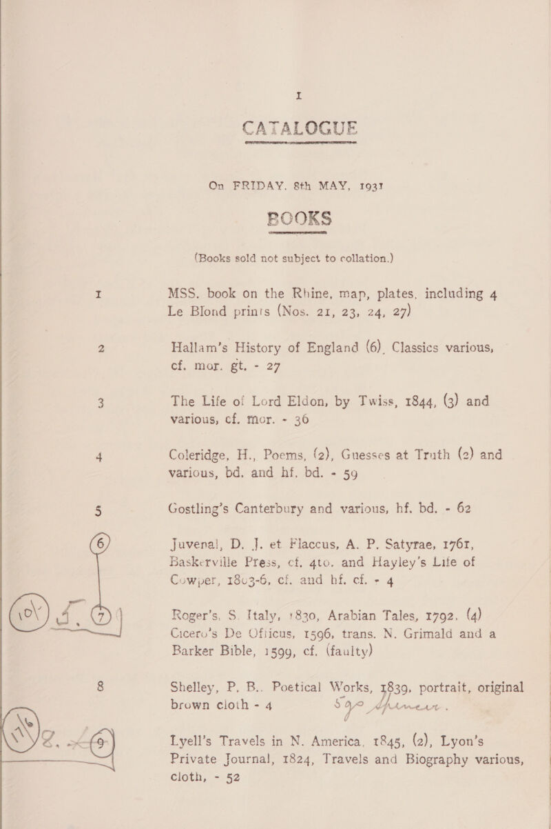  £ CATALOGUE  On FRIDAY. 8th MAY, 1937 PCOKS  (Books sold not subject to collation.) MSS. book on the Rhine, map, plates, including 4 Le Blond prints (Nos. 21, 23, 24, 27) Hallam’s History of England (6). Classics various, ef, mor. gt, - 27 various, cf. mor. ~ 36 Coleridge, H., Poems, (2), Guesses at Truth (2) and various, bd. and hf. bd. - 59 Gostling’s Canterbury and various, hf. bd. - 62 Juvenal, D. J. et Flaccus, A. P, Satyrae, 176r, Baskerville Press, cf. gto. and Hayley's Life of Cowper, 1803-6, ci. and hf. cf. + 4 Roger’s, S. Italy, 1830, Arabian Tales, 1792, (4) Cicero’s De Officus, 1596, trans. N. Grimald and a Barker Bible, 1399, cf. (faulty) brown cioith - 4 S y as Apne | a Lyell’s Travels in N. America, 1848, (2), Lyon’s cloth, - 52