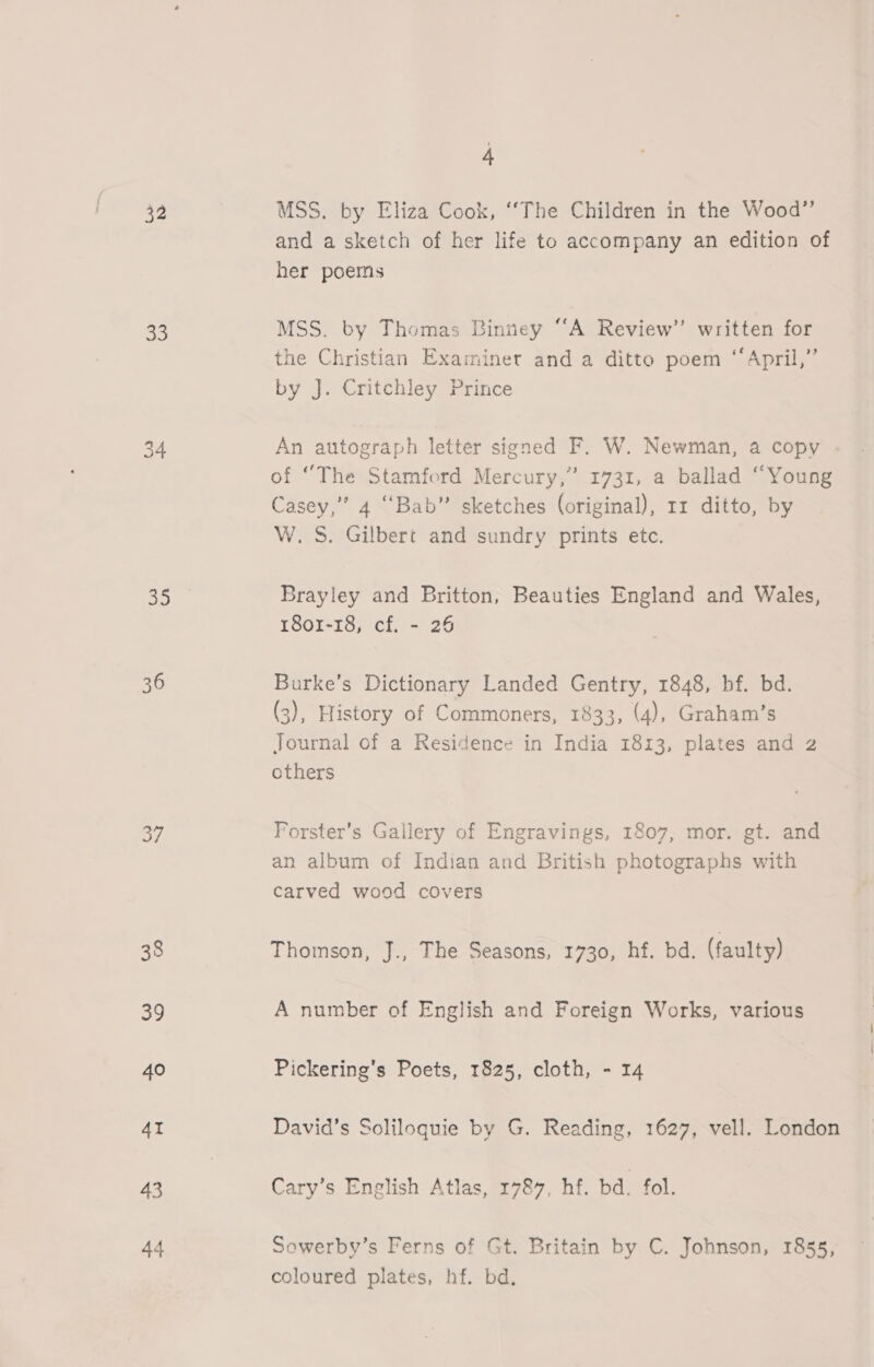 32 56, ios) ak 36 o/ 38 39 40 4I 43 44 4 MSS. by Eliza Cook, ‘‘The Children in the Wood”’ and a sketch of her life to accompany an edition of her poems MSS. by Thomas Binney “A Review” written for the Christian Examiner and a ditto poem “April,” by J. Critchley Prince An autograph letter signed F. W. Newman, a copy of “The Stamford Mercury,” 1731, a ballad “Young Casey,” 4 “Bab” sketches (original), 11 ditto, by W. S. Gilbert and sundry prints etc. Brayley and Britton, Beauties England and Wales, 1801-18, cf. - 26 Barke’s Dictionary Landed Gentry, 1848, bf. bd. (3), History of Commoners, 1833, (4), Graham’s Journal of a Residence in India 1813, plates and 2 others Forster’s Gallery of Engravings, 1807, mor. gt. and an album of Indian and British photographs with carved wood covers Thomson, J., The Seasons, 1730, hf. bd. (faulty) A number of English and Foreign Works, various Pickering’s Poets, 1825, cloth, - 14 David’s Soliloquie by G. Reading, 1627, vell. London Cary’s English Atlas, 1787, hf. bd. fol. Sowerby’s Ferns of Gt. Britain by C. Johnson, 1855, coloured plates, hf. bd.