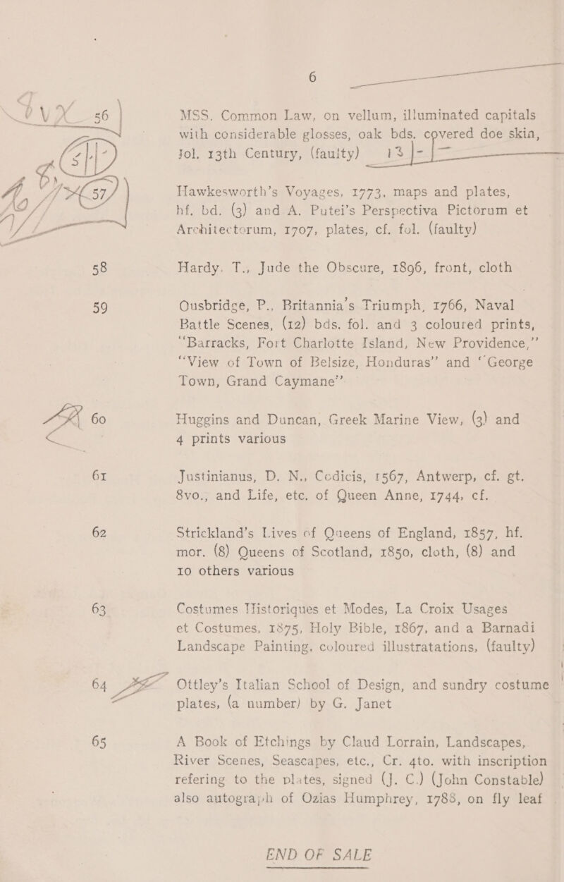 ZV» A ASI : Age / f f > ome AE 58 59 62 63 : aa MSS. Common Law, on vellum, illuminated capitals with considerable glosses, oak bds. covered doe skia, Jol. 13th Century, (faulty) 113 |- }—_-——————— Hawkesworth’s Voyages, 1773, maps and plates, hf, bd. (3) and. A. Putei’s Perspectiva Pictorum et Architectorum, 1707, plates, cf. fol. (faulty) Hardy. T., Jude the Obscure, 1896, front, cloth Ousbridge, P., Britannia’s Triumph, 1766, Naval Battle Scenes, (12) bds. fol. and 3 coloured prints, “Barracks, Fort Charlotte Island, New Providence,” “View of Town of Belsize, Honduras’? and ‘ George Town, Grand Caymane”’ Huggins and Duncan, Greek Marine View, (3) and 4 prints various Justinianus, D. N., Cedicis, 1567, Antwerp, cf. gt. 8vo., and Life, etc. of Queen Anne, 1744, cf. Strickland’s Lives of Queens of England, 1857, hf. mor. (8) Queens of Scotland, 1850, cloth, (8) and 10 others various Costumes Tlistoriques et Modes, La Croix Usages et Costumes, 1875, Holy Bible, 1867, and a Barnadi Landscape Painting, coloured illustratations, (faulty) Ottley’s Italian School of Design, and sundry costume plates, (a number) by G. Janet A Book of Etchings by Claud Lorrain, Landscapes, River Scenes, Seascapes, etc., Cr. 4to. with inscription refering to the plates, signed (J. C.) (John Constable) also autograjh of Ozias Humphrey, 1788, on fly leaf END OF SALE
