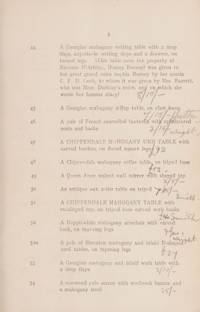 ic a 2 44 A. Georgian mahogany writing table with 2 drop flaps, adjustable writing slope and 2 drawers, on turned legs. (This table once the property of Madame D’Arblay, (Fanny Burney) was given to her great grand neice Sophia Burney by her cousin  who was Mme. Darblay’s neice, = on ~vhich she wrote her famous diary) &lt; 10, Pod i 45 A Georgian mahogany 2-flap table, ss claw ad fr . | Vf fet be UY 46 A pair of French enamelled fauteuil iW uy Istered seats and backs YOLLY = oe carved borders, on fluted square legs4 oo. 48 A Chippendale mahogany coffee table, on tripod base (3s AQ A Queen Anne walnut wall mirror with shaped top 2/37 — 50 An antique oak 2-tier table on tripod he] — | with - 51 A CHIPPENDALE MAHOGANY TABLE with escalloped top, on tripod base carved with husks os e Ge ree 52 A Hepplewhite mahogany armchair with carved back, on tapering legs Vp. fre {| 52a | A pair of Sheraton mahogany and inlaid D- shape card tables, on tapering legs $e 4: oe a 53 A Georgian mahogany and inlaid work table with 2 drop flaps | 3f/ ye 54 A rosewood pole screen with woolwork banner and a mahogany stool nee