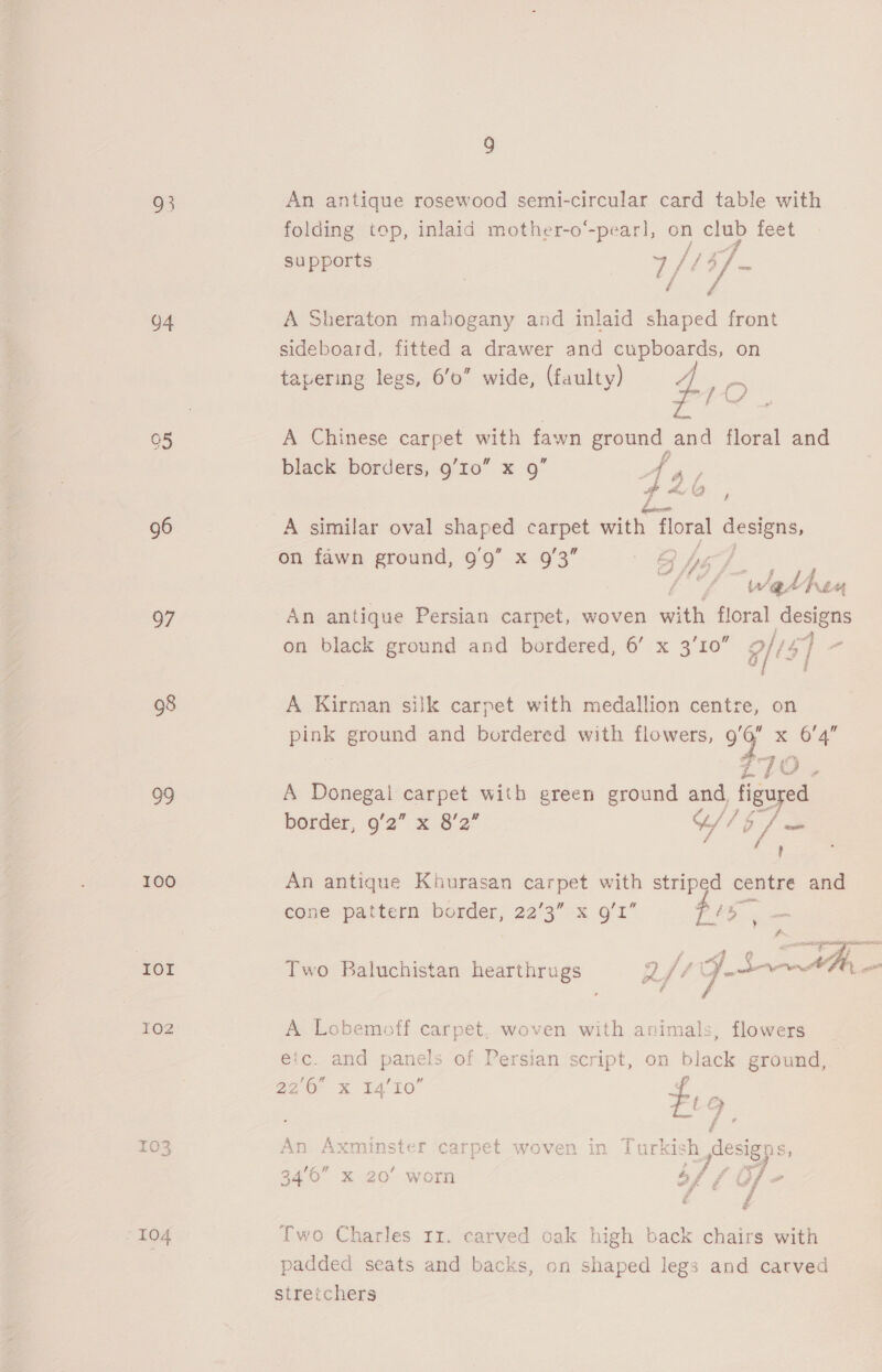 93 o4 05 96 97 08 99 100 TOT LOZ I04 9 An antique rosewood semi-circular card table with folding top, inlaid mother-o“-pearl, on club feet “es supports :e [134 m : £ / A Sheraton mahogany and inlaid shaped front sideboard, fitted a drawer and cupboards, on 4 tapering legs, 6'0” wide, (faulty) Lio black borders, 9’10” x 9” p 2 A 6b , A similar oval aes carpet with floral designs, on fawn ground, 9'9” x 9/3 By dé ‘Wether An antique Persian carpet, woven with floral designs on black ground and bordered, 6’ x 3’10” 9/15] o A Kirman silk carpet with medallion centre, on pink ground and bordered with flowers, 99 x Oa | 7 pts A Donegal carpet with green ground and, By border, 9/2” x 8'2” “/ be PR, An antique Khurasan carpet with striped centre and cone pattern border, 22’3” x g’I” a sia sane Pama Js “if ge &amp; Sapo s Two Baluchistan hearthrugs 2y be ie : f A Lobemoff carpet, woven with animals, flowers efc. and panels of Persian script, on black ground, 22/6 &amp; T4’10 4 i &amp; . / ¢ An Axminster carpet woven in Turk kish 7 esigns: ? Two Charles rz. carved oak high back chairs with padded seats and backs, on shaped legs and carved stretchers