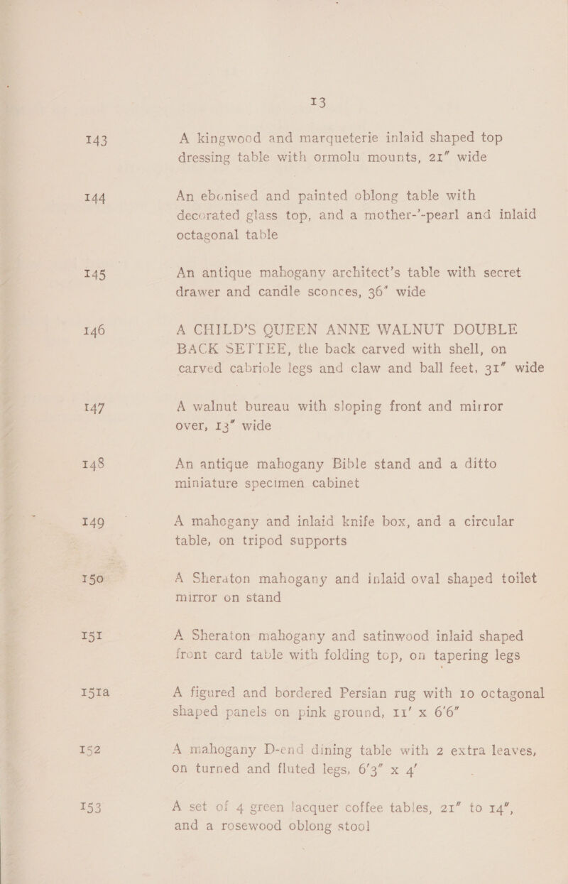 143 144 T45 146 147 148 149 150 151 152 13 A kingwood and marqueterie inlaid shaped top dressing table with ormolu mounts, 21” wide An ebonised and painted eblong table with decorated glass top, and a mother-’-pearl and inlaid octagonal table drawer and candle sconces, 36” wide A CHILD’S QUEEN ANNE WALNUT DOUBLE BACK SETTEE, the back carved with shell, on carved cabriole legs and claw and ball feet, 31” wide A walnut bureau with sloping front and mirror over, 13” wide An antigue mahogany Bible stand and a ditto miniature specimen cabinet A mahogany and inlaid knife box, and a circular table, on tripod supports A Sheraton mahogany and inlaid oval shaped toilet mirror on stand A Sheraton mahogany and satinwood inlaid shaped iront card table with folding top, on tapering legs A figured and bordered Persian rug with 10 octagonal shaped panels on pink ground, 11’ x 6'6” A mahogany D-end dining table with 2 extra leaves, on turned and fluted legs, 6’3” x 4’ A set of 4 green lacquer coffee tables, 21” to 14”, and a rosewood oblong stoo!