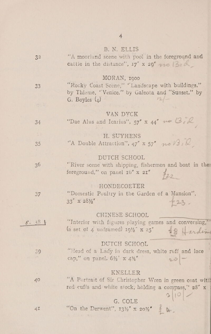 34 35 36 37 41 4 BN ELLIS “A moorland scene with pool in the ie es and cattle in the distance’, 17” x 29” barn. MORAN, ro00 “Rocky Coast Scene,” “Landscape with buildings,” by Thieme, “Venice,” by Galeota and “‘Sunset,”’ by G. Boyles (4) 2} VAN DYCK ee “Dae Alus and Icarius’, 57” x 44” “© Pe H. SUYHENS Re “A Double Attraction’, 47 x 57” yz0V3,&amp; DUTCH SCHOOL “River scene with shipping, fishermen and boat in thes foreground,’’? on panel 16” x 21” 4, ‘ | Lr -HONDECOETER ‘Domestic Poultry in the Garden of a Mansion”’, 33° ese F2% . CHINESE SCHOOL ‘« . : — itl Interior with figures playing games and conversing, . ‘ ay ft 1 ” id f : f 4 fa set of 4 unframed) 19% x 25 #8 Ll gn lem DUTCH SCHOOL ar “Head of a Lady in dark dress, white ruff and lace  cap,” on panel, 6% x 4% eon \ KNELLER “A Portrait of Sir Christopher Wren in green coat witt red cuffs and white stock, holding a compass,’ 28” x_ sic A“ G. COLE “On the Derwent”, 13% x 20% #4 be. oc 