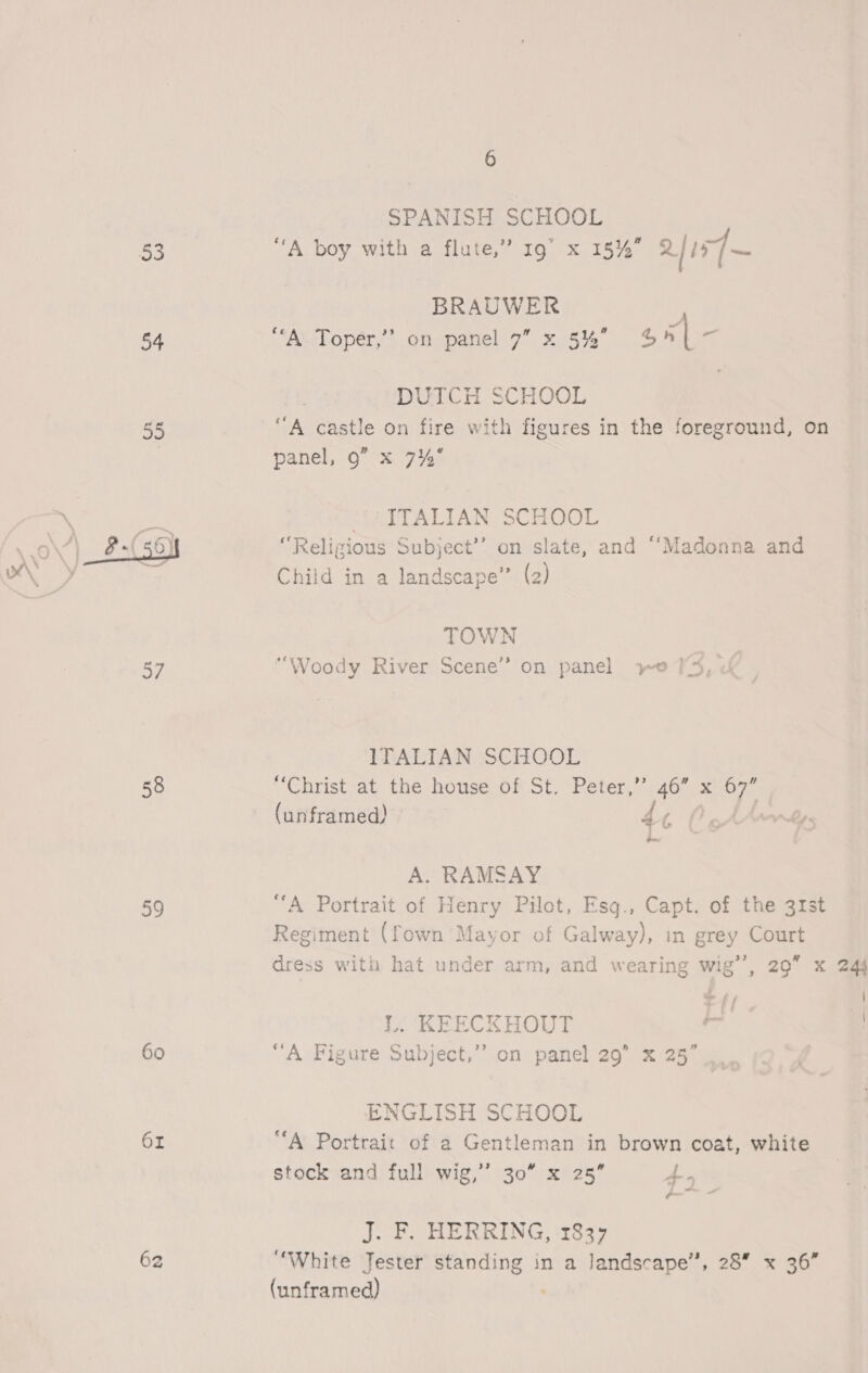 54  37 58 59 60 6z 6 SPANISH SCHOOL “A boy with a flute,” 19” x 15%” 2157 ~ BRAUWER | “A. Toper,’”’ on panel 7” x 5%” onl x DUTCH SCHOOL “A castle on fire with figures in the foreground, on panel, 9” x 74° MWITALIAN. SCHOOL “Religious Subject’’ on slate, and “Madonna and Child in a landscape” (2) TOWN “Woody River Scene” on panel yo 1 ITALIAN SCHOOL “Christ at the house of St. Peter,’ 46” x 3? (unframed) ae ee Ly. A. RAMSAY “A Portrait of Henry Pilot, Esq., Capt. of the 31st Regiment (fown Mayor of Galway), in grey Court dress with hat under arm, and wearing wig’’, 29” x 244 ~ j / | | L. KEECKHOUT o ! “A Figure Subject,”’ on panel 29” x 25” ENGLISH SCHOOL “A Portrait of a Gentleman in brown coat, white stock and full wig,’’ 30” x 25” 4. J. F. HERRING, 1837 ‘White Jester standing in a landscape”, 28 x 36” (unframed)