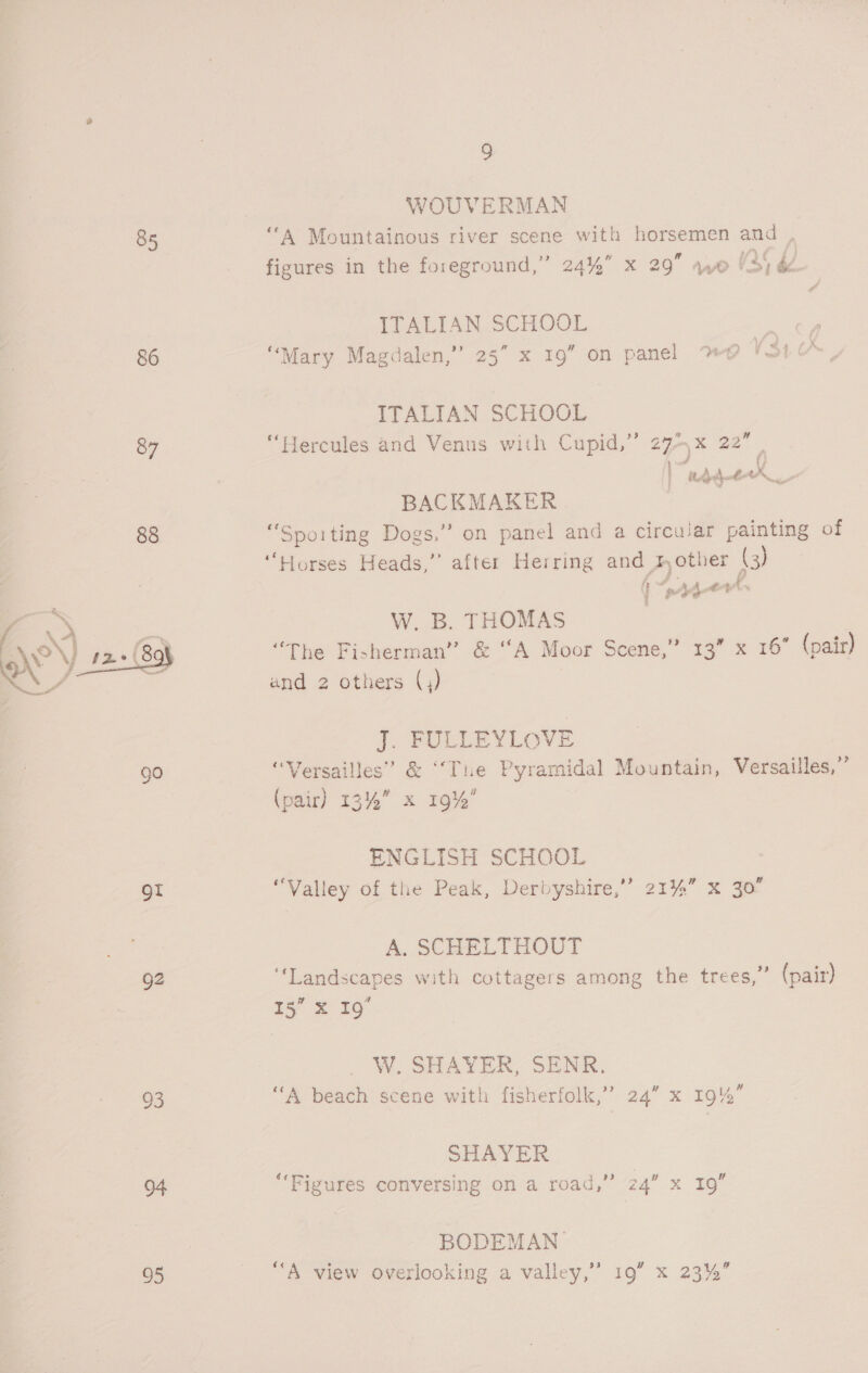 85 86 87 ot gz 25 95 9 WOUVERMAN tr a Set * ; 2 cere Zs A Mountainous river scene with horsemen and , figures in the foreground,” 24%” x 29 we V35 bZ ITALIAN SCHOOL bd ” “Mary Magdalen,’ a 16; on panel wD 4 Si ITALIAN SCHOOL “Hercules and Venus with Cupid,” 27> x 22” | | ‘Waa wh ie BACKMAKER | “Spoiting Dogs,’? on panel and a circular painting of “Horses Heads,’’ after Herring and mother (3) ( o Ae , W. B. THOMAS “The Fisherman” &amp; “A Moor Scene,” 13” x 16° (pair) and 2 others (,) i. PELLEYLOVE “Versailles” &amp; ‘‘Tie Pyramidal Mountain, Versailles,” (pair) 13% x 19% ENGLISH SCHOOL “Valley of the Peak, Derbyshire,’ 21%” X jo A. SCHELTHOUT ‘Landscapes with cottagers among the trees,” (pair) iy’ = 50. W. SHAYER, SENR. ‘“‘A beach scene with fisherfolk,’’ 24” x 19%” SHAYER **Fig i ba cea Ay RSL pen aR v ures conversing on a roag, 24 XM 19 BODEMAN_ “A view overlooking a valley,” 19” x 23%”