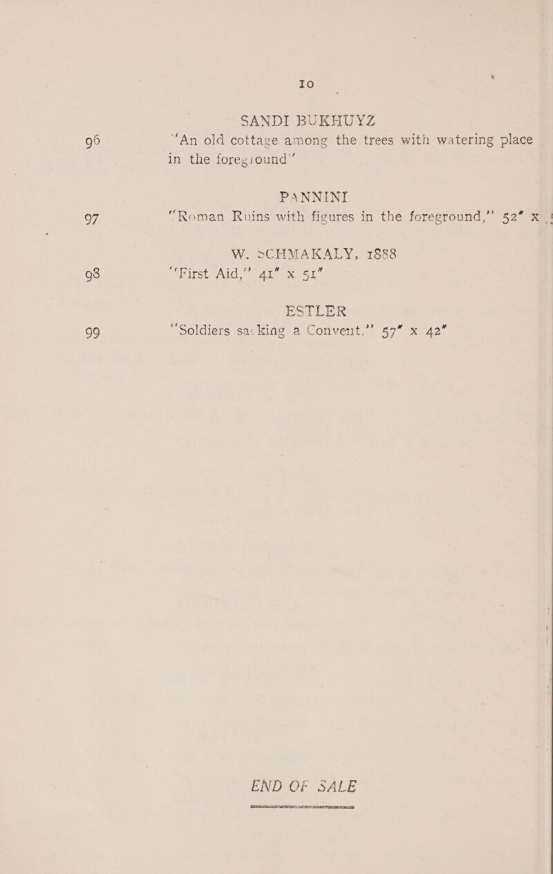 96 97 93 sie) Io SANDI BUKHUYZ © “An old cottage among the trees with watering place in the foregiound”’ PANNINI “Roman Ruins with figures in the foreground,” 52” x |! W. >CHMAKALY, 1888 CSP ITSt AEG | ok oe Le ESTLER “Soldiers sacking a Convent,”’ 57” x 42” END Of SALE  