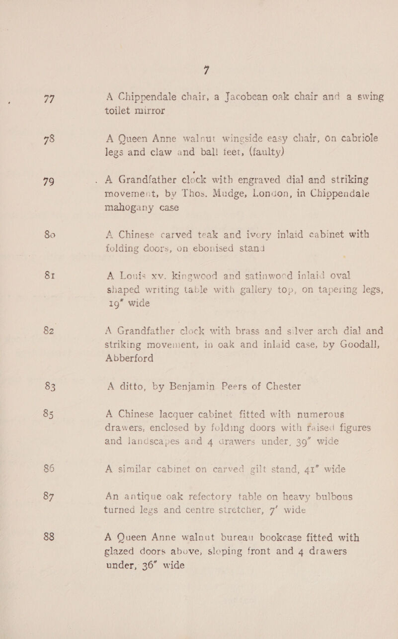 77 78 79 80 81 83 85 86 87 88 7 A Chippendale chair, a Jacobean oak chair and a swing toilet mirror A Queen Anne walnut wingside easy chair, on cabriole legs and claw and bal! feet, (faulty) A Grandfather clock with engraved dia] and striking movement, by Thos. Mudge, london, in Chippendale mahogany case A Chinese carved teak and ivory inlaid cabinet with folding doors, on ebonised stand A Louis xv. kingwood and satinwood inlaid oval shaped writing table with gallery top, on tapering legs, 19” wide A Grandfather clock with brass and silver arch dia! and striking movement, in oak and inlaid case, by Goodall, Abberford A ditto, by Benjamin Peers of Chester A Chinese lacquer cabinet fitted with numerous drawers, enclesed by folding doors with raised figures and landscapes and 4 drawers under, 39” wide A similar cabinet. on carved gilt stand, 41” wide An antique oak refectory table on heavy bulbous turned legs and centre stretcher, 7’ wide A Queen Anne walnut bureau bookcase fitted with glazed doors above, sloping front and 4 drawers under, 36” wide
