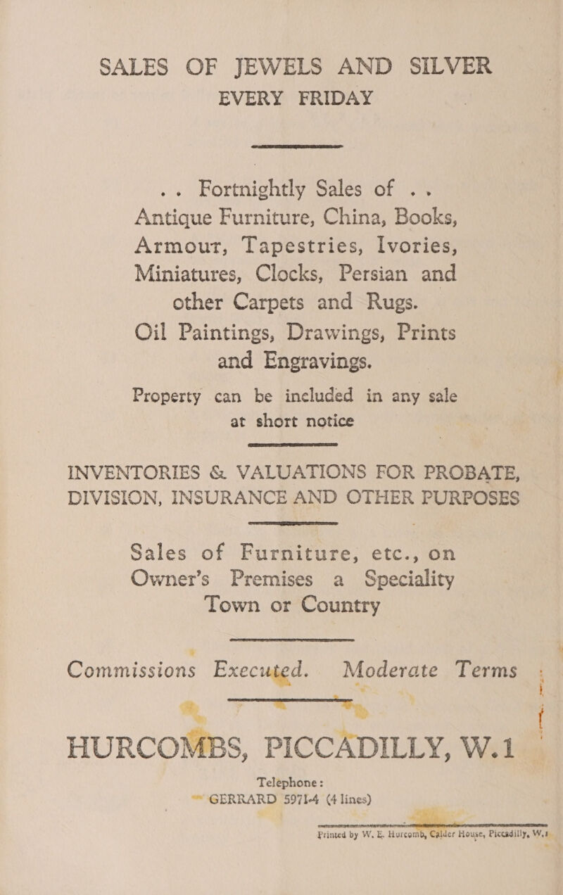 SALES OF JEWELS AND SILVER EVERY FRIDAY  . Fortnightly Sales of .. Antique Furniture, China, Books, Armour, Tapestries, [vories, Miniatures, Clocks, Persian and other Carpets and Rugs. Oil Paintings, Drawings, Prints and Engravings. Property can be included in any sale at short notice  INVENTORIES &amp; VALUATIONS FOR PROBATE, DIVISION, INSURANCE AND OTHER PURPOSES  Sales of Furniture, etc., on Owner’s Premises a Speciality Town or Country Sains Executed. Moderate Terms m, 7 = ABS, PICCADILLY, W.1 WB a}  Telephone: “™ GERRARD 5971-4 (4 lines) Printed by W. E. Hurcomb, Calder House, Piccadilly, Wa