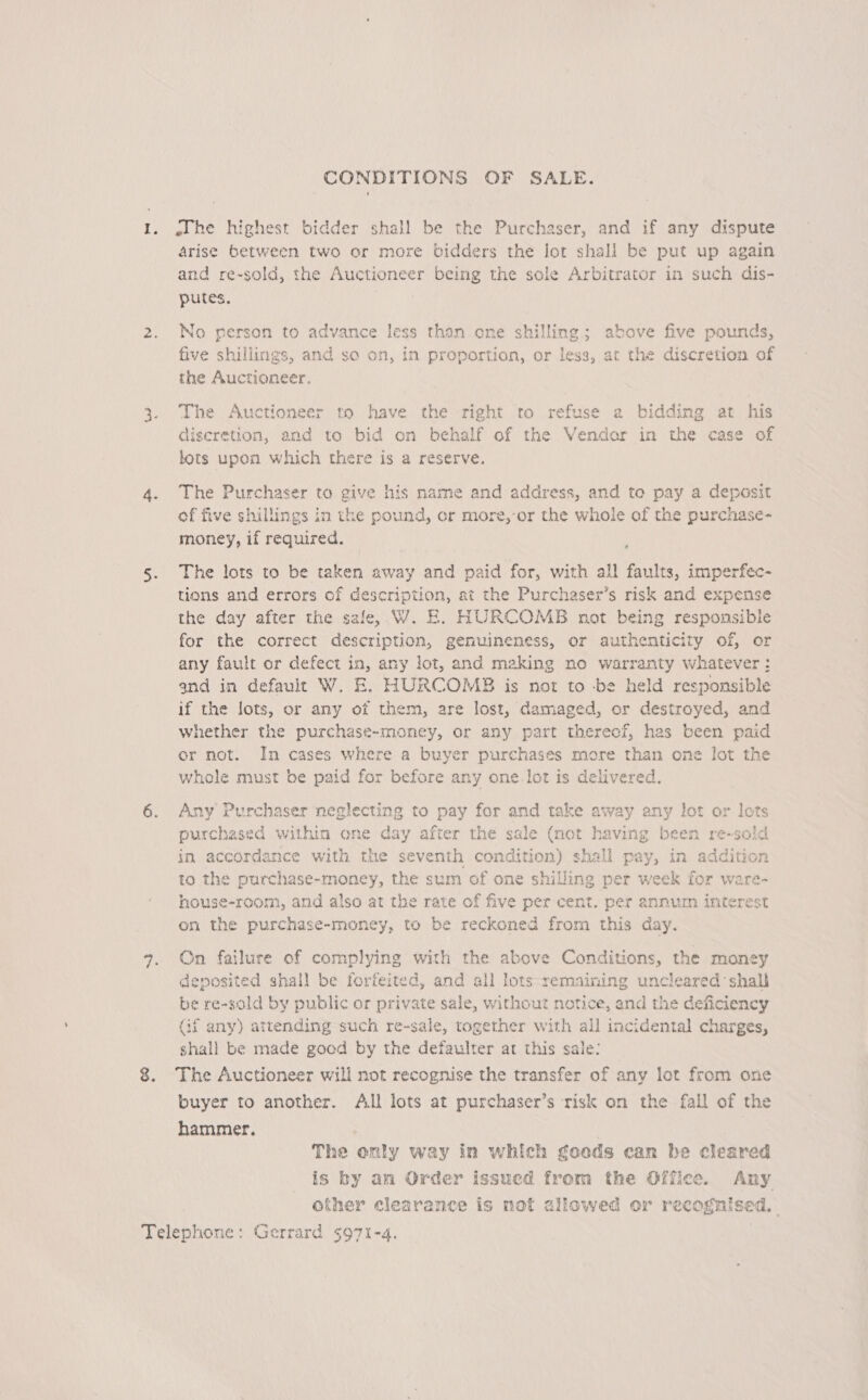 CONDITIONS OF SALE. elhe highest bidder shall be the Purchaser, and if any dispute arise between two or more bidders the Jot shall be put up again and re-sold, the Auctioneer being the sole Arbitrator in such dis- putes. No person to advance less than one shilling; above five pounds, five shillings, and so on, in proportion, or less, ac the discretion of the Auctioneer. The Auctioneer to have the right to refuse a bidding at his diseretion, and to bid on behalf of the Vendar in the case of lots upon which there is a reserve. The Purchaser to give his name and address, and to pay a deposit of five shillings in the pound, or more,-or the whole of the purchase- money, if required. ’ The lots to be taken away and paid for, with all faults, imperfec- tions and errors of description, at the Purchaser’s risk and expense the day after the sale, W. E. HURCOMB not being responsible for the correct description, genuineness, or authenticity of, or any fault or defect in, any lot, and making no warranty whatever: gnd in default W. E. HURCOMB is not to be held responsible if the lots, or any of them, are lost, damaged, or destroyed, and whether the purchase-money, or any part thereof, has been paid or not. In cases where a buyer purchases more than one lot the whole must be paid for before any one lot is delivered. Any Purchaser neglecting to pay for and take away any lot or lots purchased within one day after the sale (mot having been re-sold in accordance with the seventh condition) shall pay, in addition to the purchase-money, the sum of one shilling per week for ware- house-room, and also at the rate of five per cent. per annum interes on the purchase-money, to be reckoned from this day. On failure of complying with the above Conditions, the money deposited shall be forfeited, and all lots remaining uncleared shall be re-sold by public or private sale, without notice, and the deficiency (if any) attending such re-sale, together with all incidental charges, shall be made good by the defaulter at this sale: The Auctioneer will not recognise the transfer of any lot from one buyer to another. All lots at purchaser’s risk on the fall of the hammer. . The omly way in which goeeds can be cleared is by an Order issued from the Office. Any other clearance is not allowed or recognised.