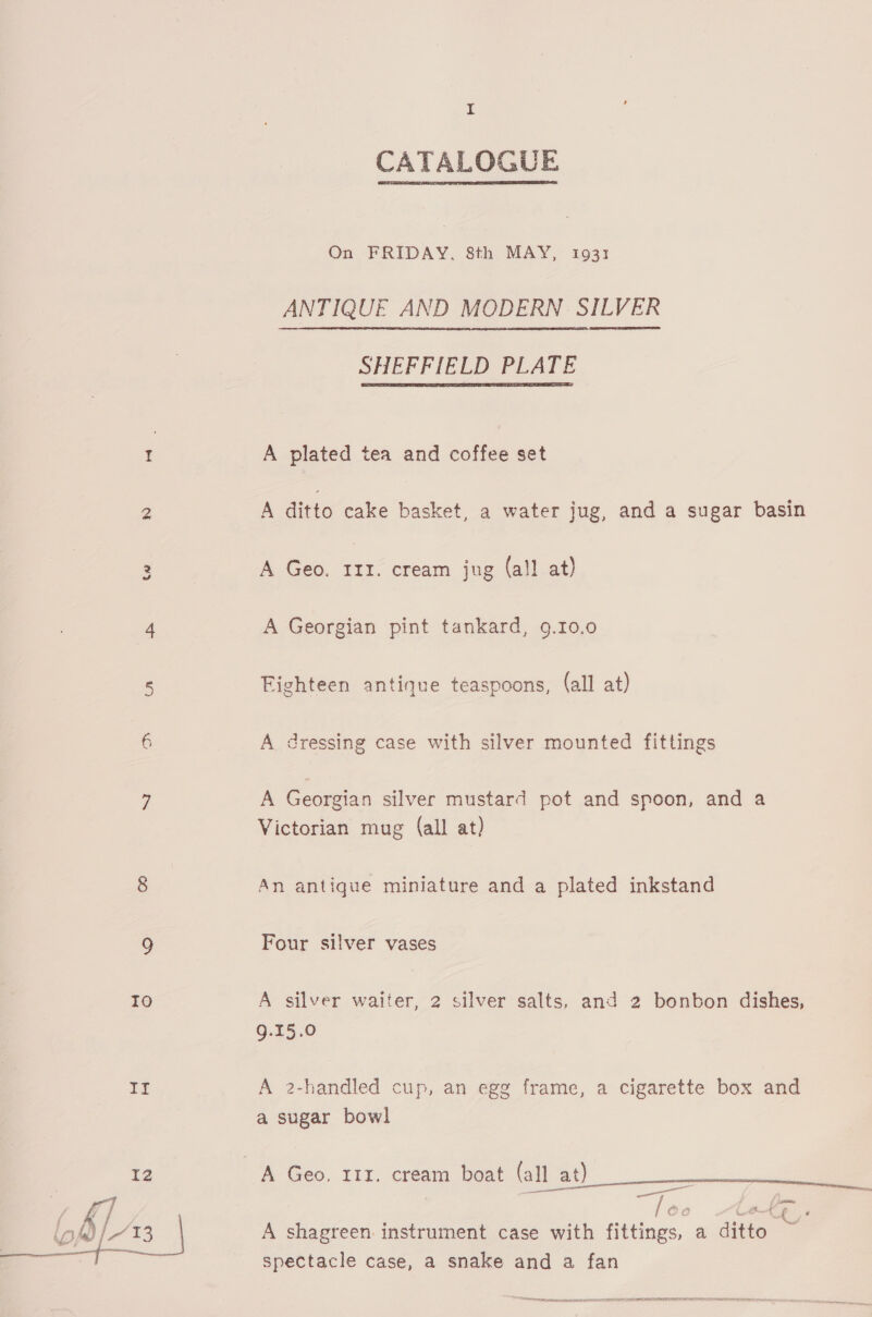 ae)  I CATALOGUE On FRIDAY, 8th MAY, 1931 ANTIQUE AND MODERN SILVER SHEFFIELD PLATE  A plated tea and coffee set A ditto cake basket, a water jug, and a sugar basin A Geo. phe cream jug (all at) A Georgian pint tankard, 9.10.0 Fighteen antique teaspoons, (all at) A dressing case with silver mounted fittings A Georgian silver mustard pot and spoon, and a Victorian mug (all at) An antique miniature and a plated inkstand Four silver vases A silver waiter, 2 silver salts, and 2 bonbon dishes, 9.15.0 A 2-handled cup, an egg frame, a cigarette box and a sugar bowl es A shagreen instrument case with fittings, a ditto spectacle case, a snake and a fan