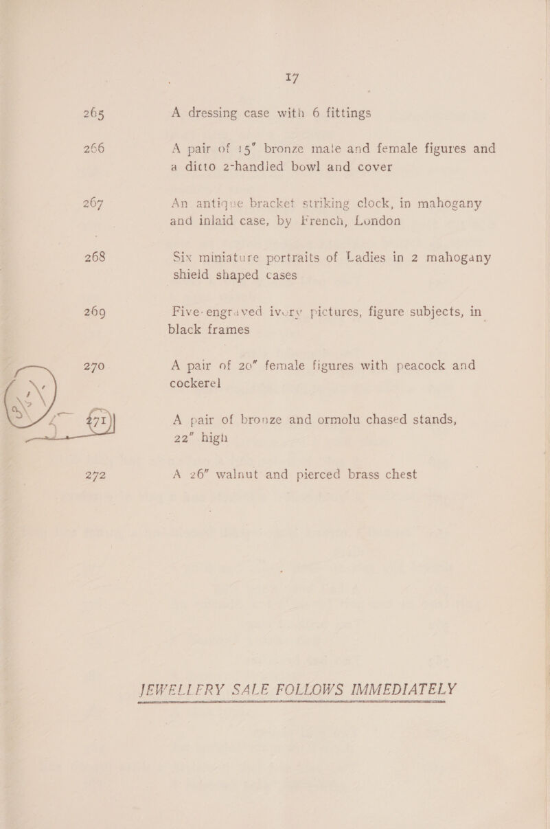 265 A dressing case with 6 fittings 266 A pair of 15” bronze male and female figures and a ditto 2-handied bowl and cover 267 An antique bracket striking clock, in mahogany and inlaid case, by French, London 268 Six miniature portraits of Ladies in 2 mahogany shield shaped cases 269 Five engraved ivory pictures, figure subjects, in black frames A pair of 20” female figures with peacock and cockerel A pair of bronze and ormolu chased stands, 22” high  272 A 26” walnut and pierced brass chest FOLLOWS IMMEDIATELY | JEWELLERY SALE  